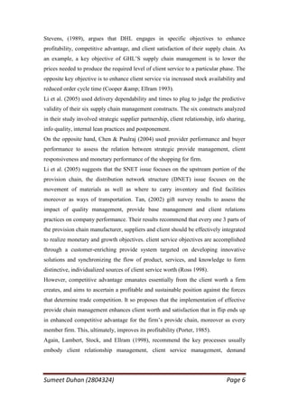 Stevens, (1989), argues that DHL engages in specific objectives to enhance
profitability, competitive advantage, and client satisfaction of their supply chain. As
an example, a key objective of GHL‘S supply chain management is to lower the
prices needed to produce the required level of client service to a particular phase. The
opposite key objective is to enhance client service via increased stock availability and
reduced order cycle time (Cooper &amp; Ellram 1993).
Li et al. (2005) used delivery dependability and times to plug to judge the predictive
validity of their six supply chain management constructs. The six constructs analyzed
in their study involved strategic supplier partnership, client relationship, info sharing,
info quality, internal lean practices and postponement.
On the opposite hand, Chen & Paulraj (2004) used provider performance and buyer
performance to assess the relation between strategic provide management, client
responsiveness and monetary performance of the shopping for firm.
Li et al. (2005) suggests that the SNET issue focuses on the upstream portion of the
provision chain, the distribution network structure (DNET) issue focuses on the
movement of materials as well as where to carry inventory and find facilities
moreover as ways of transportation. Tan, (2002) gift survey results to assess the
impact of quality management, provide base management and client relations
practices on company performance. Their results recommend that every one 3 parts of
the provision chain manufacturer, suppliers and client should be effectively integrated
to realize monetary and growth objectives. client service objectives are accomplished
through a customer-enriching provide system targeted on developing innovative
solutions and synchronizing the flow of product, services, and knowledge to form
distinctive, individualized sources of client service worth (Ross 1998).
However, competitive advantage emanates essentially from the client worth a firm
creates, and aims to ascertain a profitable and sustainable position against the forces
that determine trade competition. It so proposes that the implementation of effective
provide chain management enhances client worth and satisfaction that in flip ends up
in enhanced competitive advantage for the firm‘s provide chain, moreover as every
member firm. This, ultimately, improves its profitability (Porter, 1985).
Again, Lambert, Stock, and Ellram (1998), recommend the key processes usually
embody client relationship management, client service management, demand




Sumeet Duhan (2804324)                                                           Page 6
 