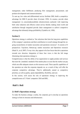 management, order fulfillment, producing flow management, procurement, and
products development and commercialization.
To sum up, low value and differentiated service facilitate DHL build a competitive
advantage for DHL‘S provide chain (Cavinato 1992). In essence, provide chain
management {is concerned|cares|thinks about|worries|is eachered} with improving
both value reduction and effective client service thereby making client worth and
satisfaction through integrated provide chain management to achieve competitive
advantage that ultimately brings profitability (Tyndall et al, 1998).


Section 2:
Operations strategy is outlined as ―the selections that form the long-term capabilities
of the company‘s operations and their contribution to overall strategy through the on-
going reconciliation of market necessities and operations resources‖. It consists of 4
perspectives: Top-down, Bottom-up, market necessities and Operations resources
(Slack N., et al, 2007). To my view, they appear to be four forces that drive operations
towards new direction. Integration of those four views is that the full image
illustrating what operations strategy is.
Competitiveness is that the ability of an organization to supply product and services
that meet the {standard} standard of the market place at costs that the market can pay
which can offer adequate returns on the resources used. These specific capabilities of
the operation are what the corporate depends on, as a result of they will offer the
corporate competitive advantage. They‘re additionally named as competitive
priorities, as well as quality, speed, dependability, flexibility, and cost.
In this section, we'll assess the role of operations strategy in improving the
competitiveness of 2 ‗Giant‘ companies: Dell and DHL.



Half 1: Dell

2.1 Dell’s Operations strategy
To make the business arrange a reality, the corporate got to develop an operations
strategy to form its structure and infrastructure.




Sumeet Duhan (2804324)                                                         Page 7
 