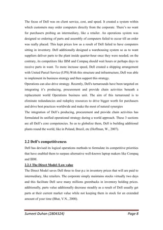 The focus of Dell was on client service, cost, and speed. It created a system within
which customers may order computers directly from the corporate. There‘s no want
for purchasers probing an intermediary, like a retailer. An operations system was
designed so ordering of parts and assembly of computers failed to occur till an order
was really placed. This kept prices low as a result of Dell failed to have computers
sitting in inventory. Dell additionally designed a warehousing system so as to want
suppliers deliver parts to the plant inside quarter-hour once they were needed; on the
contrary, its competitors like IBM and Compaq should wait hours or perhaps days to
receive parts in want. To more increase speed, Dell created a shipping arrangement
with United Parcel Service (UPS).With this structure and infrastructure, Dell was able
to implement its business strategy and then support this strategy.
Operations can also drive strategy. Recently, Dell's turnarounds have been targeted on
integrating it‘s producing, procurement and provide chain activities beneath a
replacement world Operations business unit. The aim of this turnaround is to
eliminate redundancies and redeploy resources to drive bigger worth for purchasers
and drive best practices worldwide and make the most of natural synergies
The integration of Dell‘s producing, procurement and provide chain activities has
formulated its unified operational strategy during a world approach. These 3 sections
are all Dell‘s core competencies. So as to globalize them, Dell is building additional
plants round the world, like in Poland, Brazil, etc (Hoffman, W., 2007).


2.2 Dell’s competitiveness
Dell has devised its logical operations methods to formulate its competitive priorities
that have enabled them to surpass alternative well-known laptop makers like Compaq
and IBM.
2.2.1 The Direct Model /Low value
The Direct Model saves Dell three to four p.c in inventory prices that will are paid to
intermediary, like retailers. The corporate simply maintains stocks virtually two days
and this facilitate Dell save many millions greenbacks in inventory holding prices.
additionally, parts value additionally decrease steadily as a result of Dell usually get
parts at their current market value while not keeping them in stock for an extended
amount of your time (Bhat, V.N., 2000).



Sumeet Duhan (2804324)                                                         Page 8
 