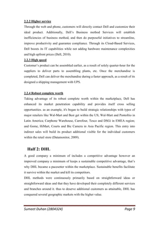 2.2.2 Higher service
Through the web and phone, customers will directly contact Dell and customize their
ideal product. Additionally, Dell‘s Business method Services will establish
inefficiencies of business method, and then do purposeful initiatives to streamline,
improve productivity and guarantee compliance. Through its Cloud-Based Services,
Dell boosts its IT capabilities while not adding hardware maintenance complexities
and high upfront prices (Dell, 2010).
2.2.3 High speed
Customer‘s product can be assembled earlier, as a result of solely quarter-hour for the
suppliers to deliver parts to assembling plants, etc. Once the merchandise is
completed, Dell can deliver the merchandise during a faster approach, as a result of its
designed a shipping management with UPS.


2.2.4 Robust complete worth
Taking advantage of its robust complete worth within the marketplace, Dell has
enhanced its market penetration capability and provides itself cross selling
opportunities. as an example, it's began to build strategic relationships with types of
major retailers like Wal-Mart and Best get within the US; Wal-Mart and Pontofrio in
Latin America; Carphone Warehouse, Carrefour, Tesco and DSGi in EMEA region;
and Gome, HiMart, Courts and Bic Camera in Asia Pacific region. This entry into
indirect sales will build its product additional visible for the individual customers
within the retail store (Datamonitor, 2009).


  Half 2: DHL
A good company a minimum of includes a competitive advantage however an
improved company a minimum of keeps a sustainable competitive advantage, that‘s
why DHL became a pacesetter within the marketplace. Sustainable benefits facilitate
it survive within the market and kill its competitors.
DHL methods were continuously primarily based on straightforward ideas or
straightforward ideas and that they have developed their completely different services
and branches around it. thus to deserve additional customers as attainable, DHL has
conquered several geographic markets with the higher value.



Sumeet Duhan (2804324)                                                         Page 9
 