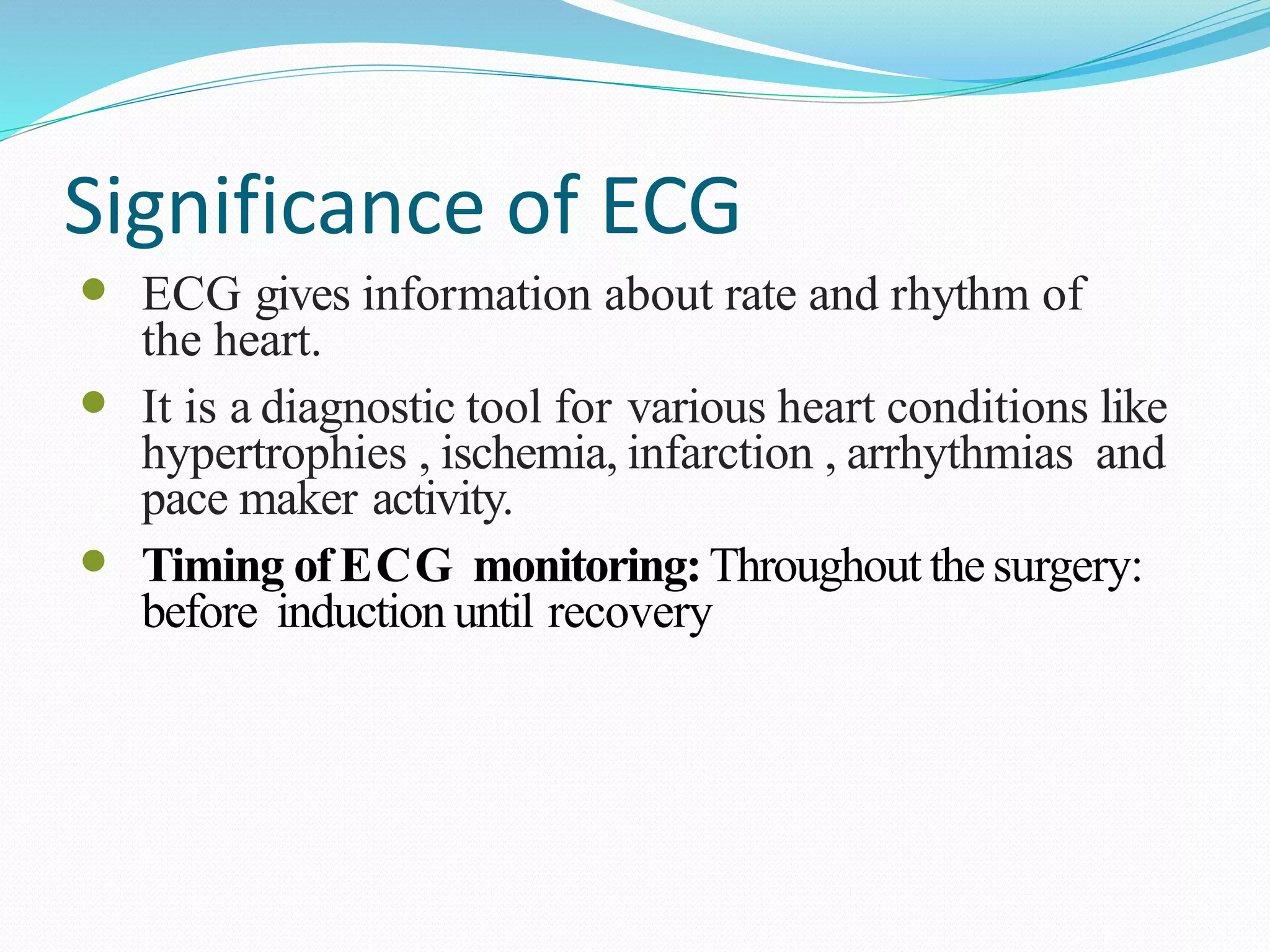 Significance of ECG
 ECG gives information about rate and rhythm of
the heart.
 It is a diagnostic tool for various heart conditions like
hypertrophies , ischemia, infarction , arrhythmias and
pace maker activity.
 Timing ofECG monitoring:Throughout the surgery:
before induction until recovery
 