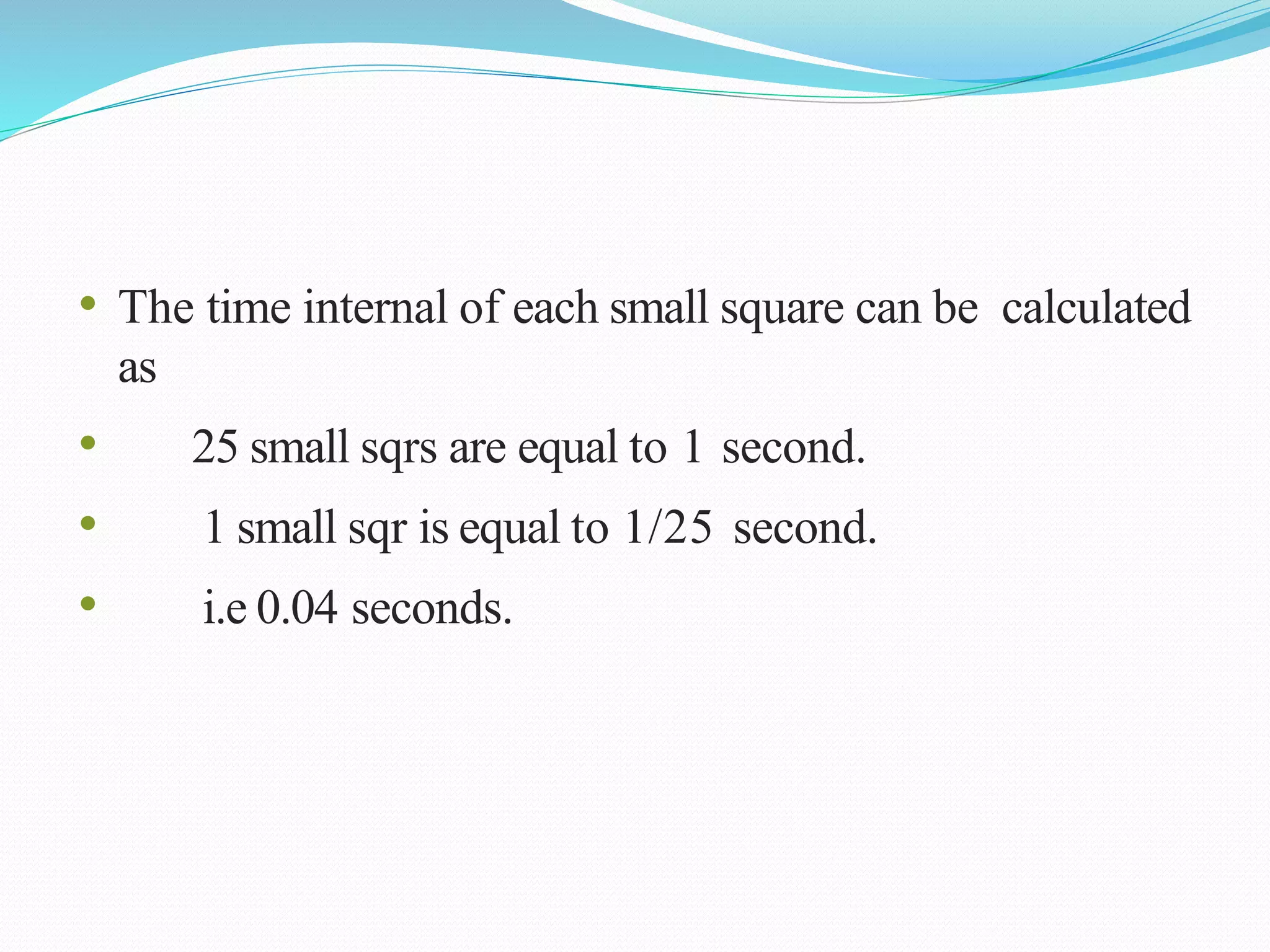 • The time internal of each small square can be calculated
as
• 25 small sqrs are equal to 1 second.
• 1 small sqr is equal to 1/25 second.
• i.e 0.04 seconds.
 