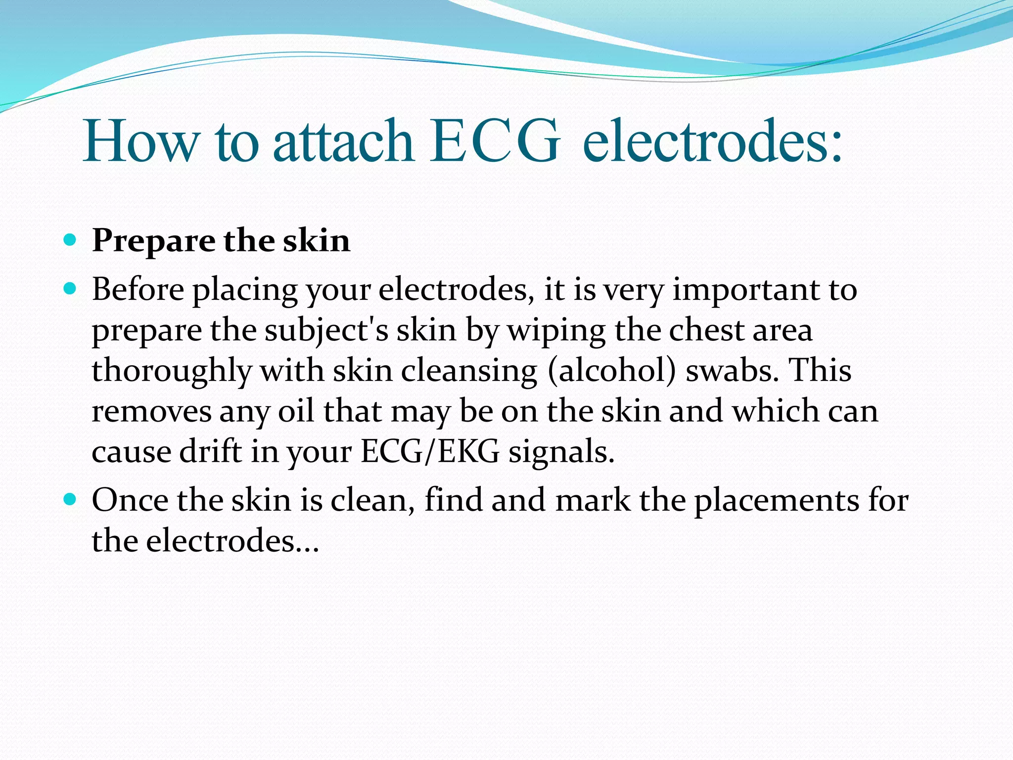 How to attach ECG electrodes:
 Prepare the skin
 Before placing your electrodes, it is very important to
prepare the subject's skin by wiping the chest area
thoroughly with skin cleansing (alcohol) swabs. This
removes any oil that may be on the skin and which can
cause drift in your ECG/EKG signals.
 Once the skin is clean, find and mark the placements for
the electrodes...
 