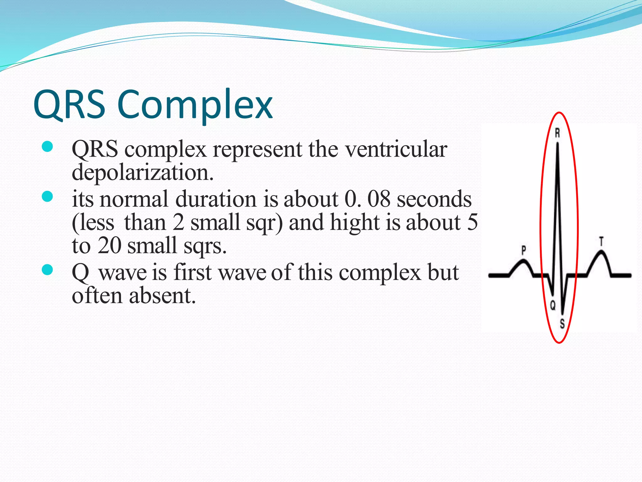 QRS Complex
 QRS complex represent the ventricular
depolarization.
 its normal duration is about 0. 08 seconds
(less than 2 small sqr) and hight is about 5
to 20 small sqrs.
 Q wave is first wave of this complex but
often absent.
 