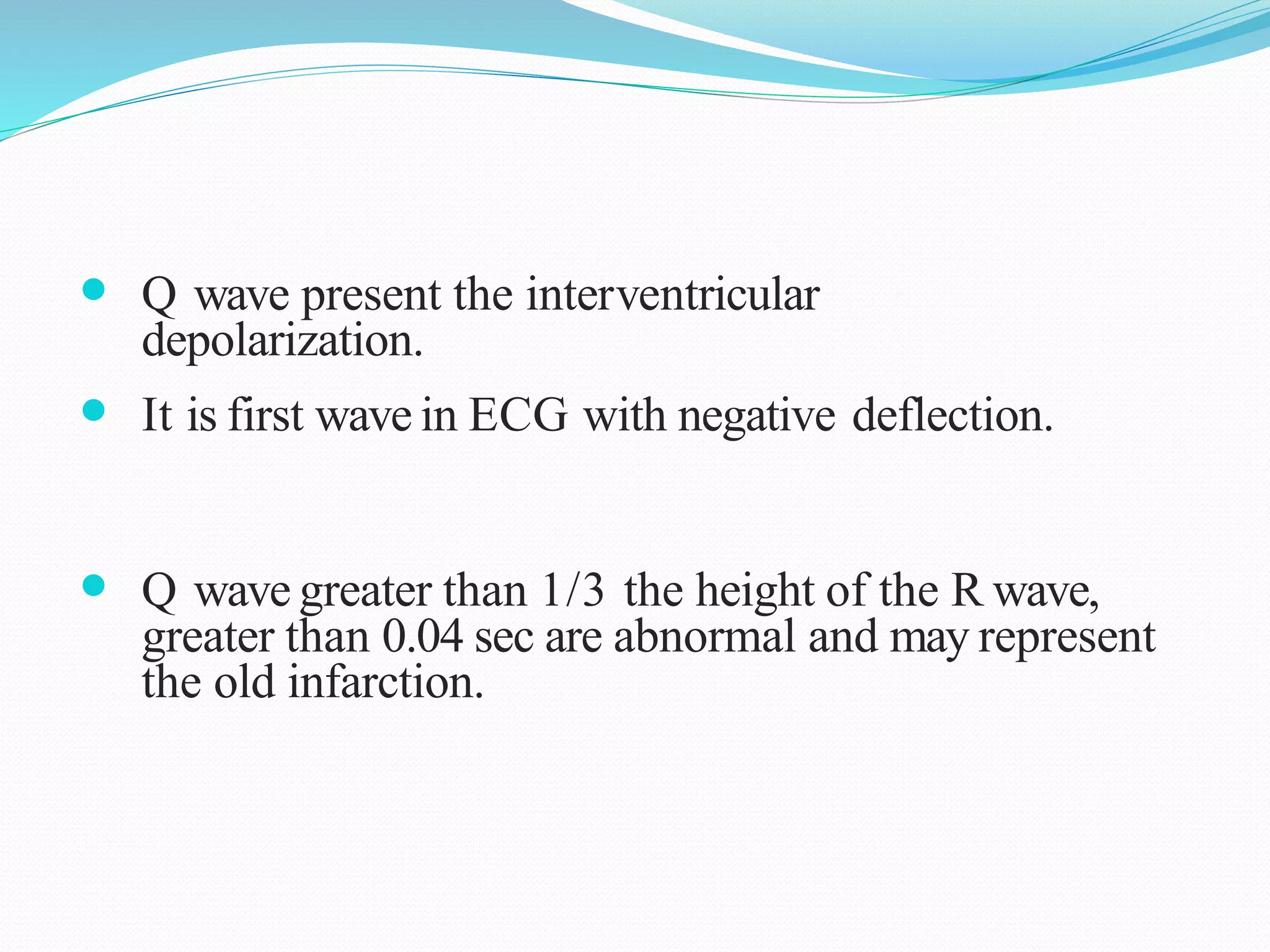  Q wave present the interventricular
depolarization.
 It is first wave in ECG with negative deflection.
 Q wave greater than 1/3 the height of the R wave,
greater than 0.04 sec are abnormal and may represent
the old infarction.
 