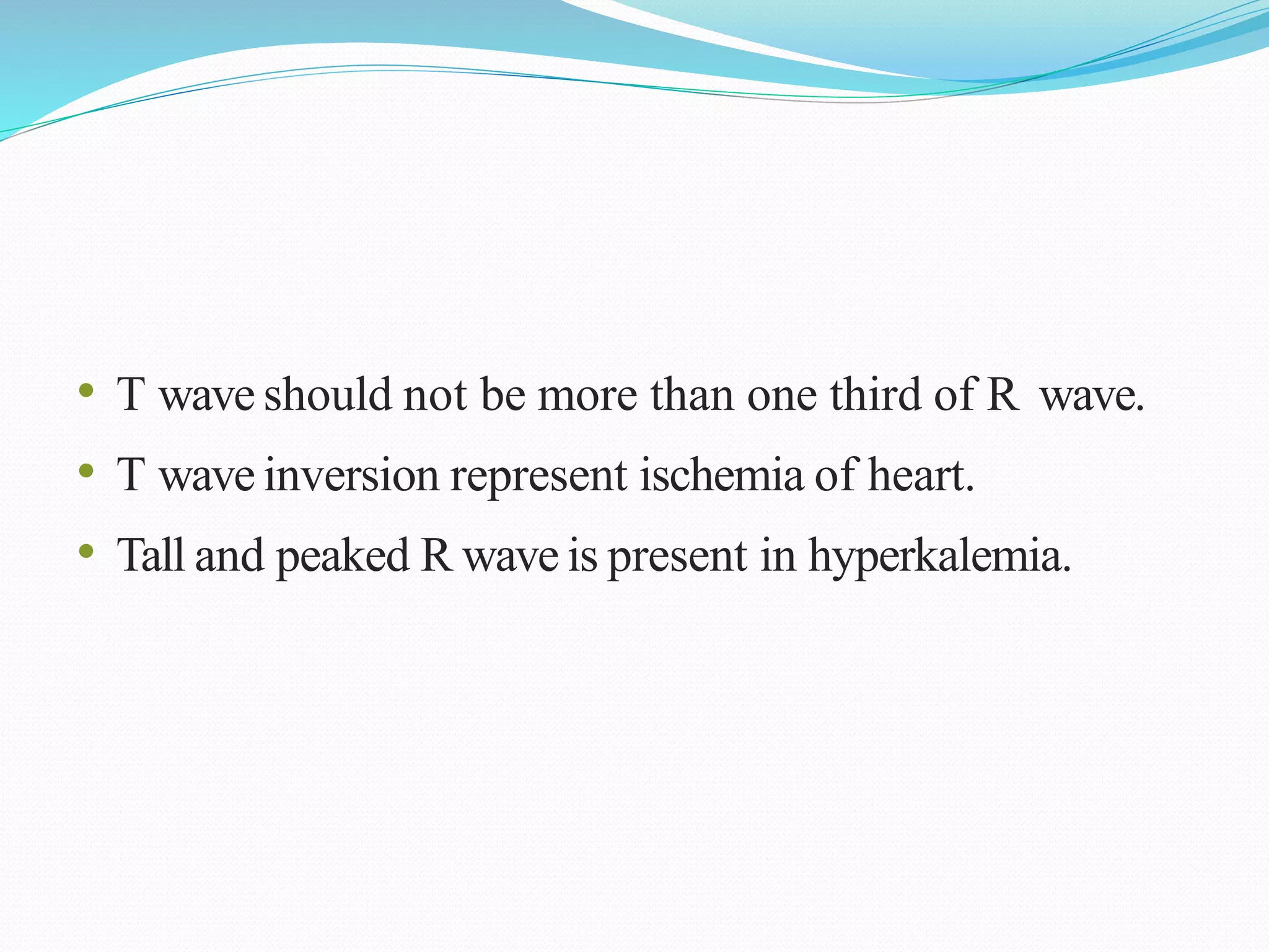 • T wave should not be more than one third of R wave.
• T wave inversion represent ischemia of heart.
• Tall and peaked R wave is present in hyperkalemia.
 