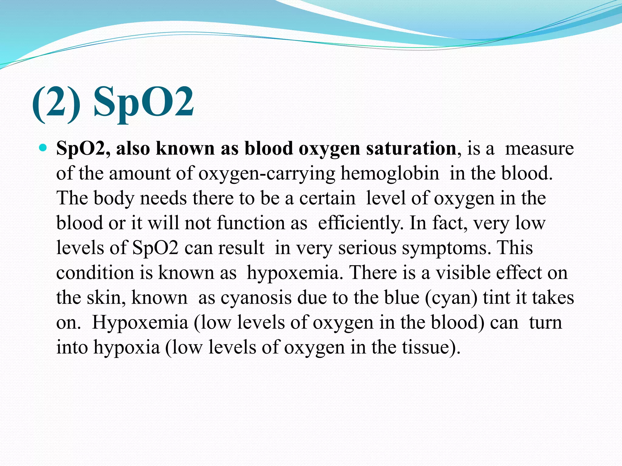 (2) SpO2
 SpO2, also known as blood oxygen saturation, is a measure
of the amount of oxygen-carrying hemoglobin in the blood.
The body needs there to be a certain level of oxygen in the
blood or it will not function as efficiently. In fact, very low
levels of SpO2 can result in very serious symptoms. This
condition is known as hypoxemia. There is a visible effect on
the skin, known as cyanosis due to the blue (cyan) tint it takes
on. Hypoxemia (low levels of oxygen in the blood) can turn
into hypoxia (low levels of oxygen in the tissue).
 