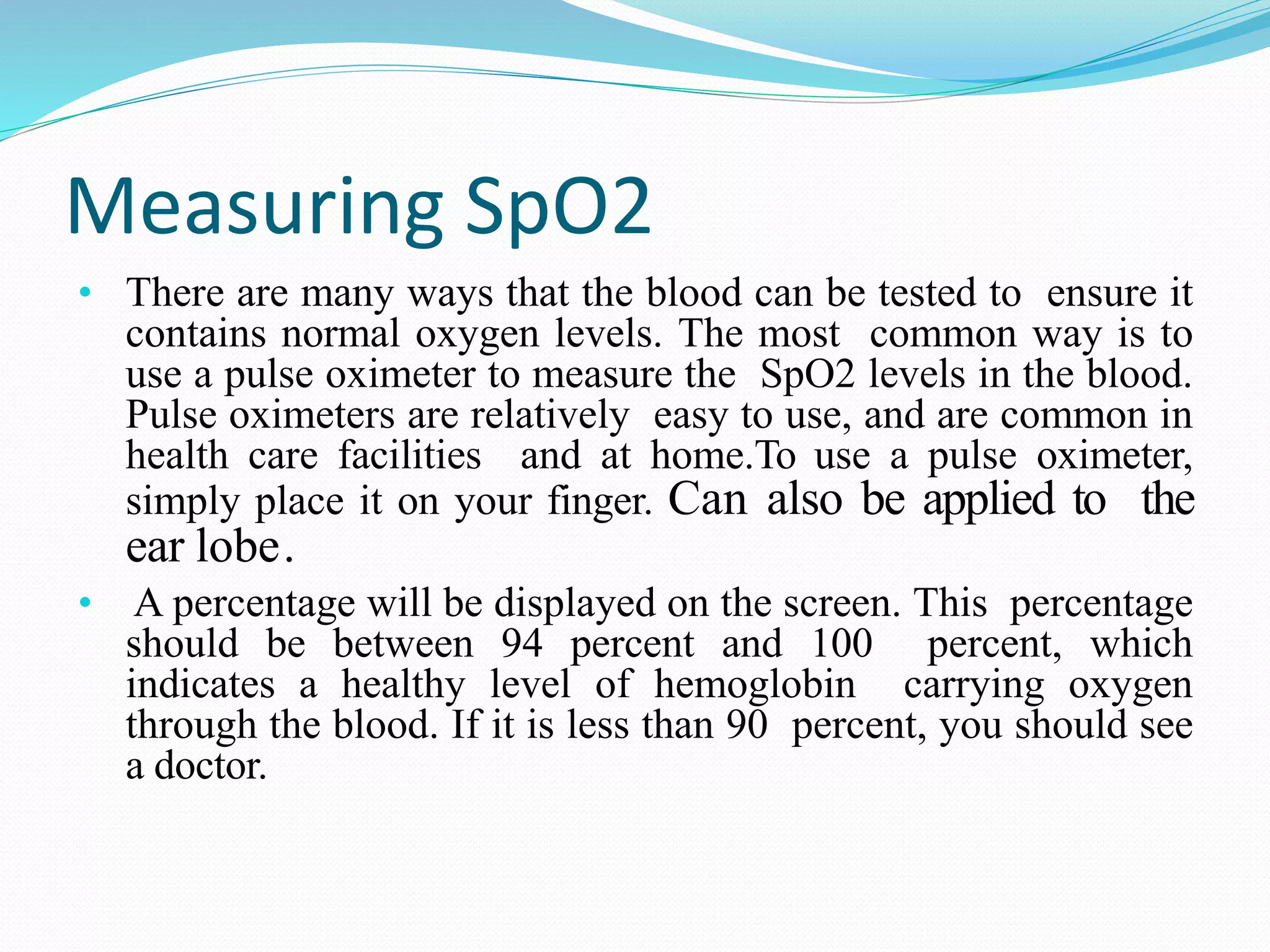 Measuring SpO2
• There are many ways that the blood can be tested to ensure it
contains normal oxygen levels. The most common way is to
use a pulse oximeter to measure the SpO2 levels in the blood.
Pulse oximeters are relatively easy to use, and are common in
health care facilities and at home.To use a pulse oximeter,
simply place it on your finger. Can also be applied to the
ear lobe.
• A percentage will be displayed on the screen. This percentage
should be between 94 percent and 100 percent, which
indicates a healthy level of hemoglobin carrying oxygen
through the blood. If it is less than 90 percent, you should see
a doctor.
 