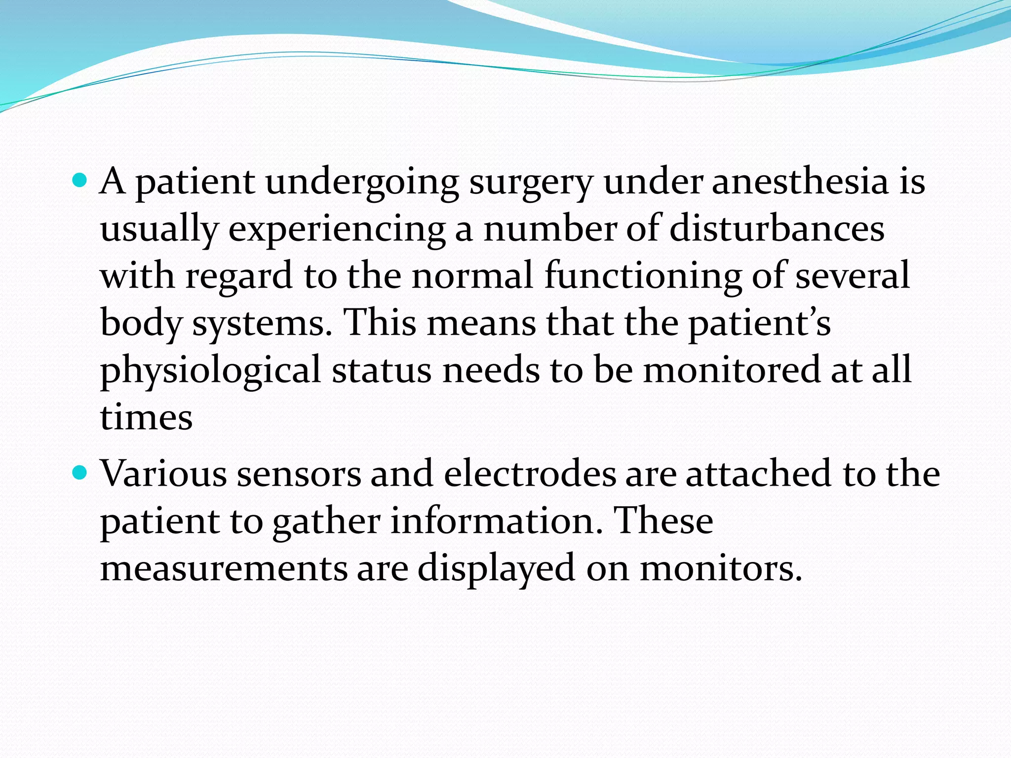  A patient undergoing surgery under anesthesia is
usually experiencing a number of disturbances
with regard to the normal functioning of several
body systems. This means that the patient’s
physiological status needs to be monitored at all
times
 Various sensors and electrodes are attached to the
patient to gather information. These
measurements are displayed on monitors.
 