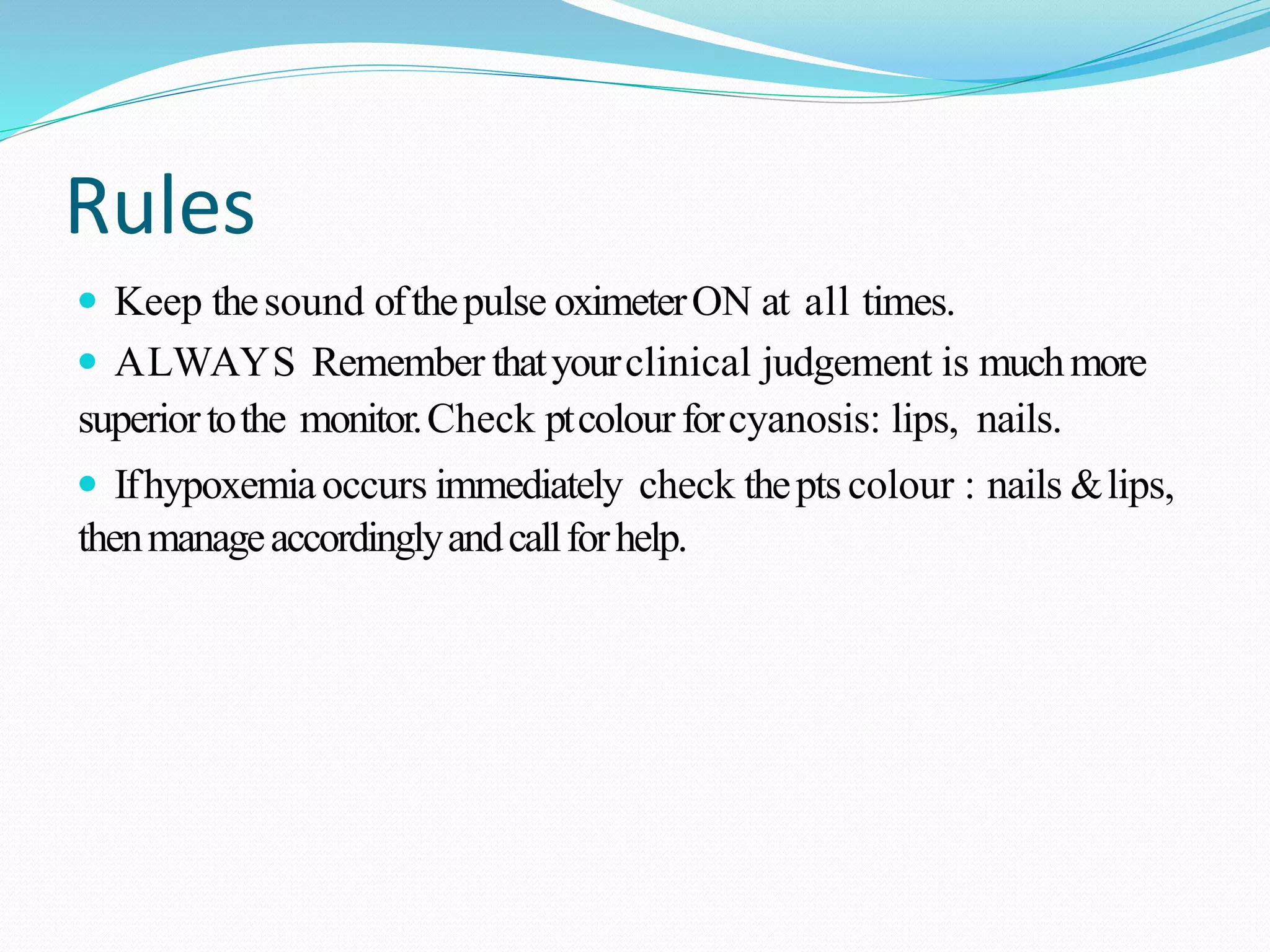 Rules
 Keep thesound ofthepulse oximeterON at all times.
 ALWAYS Remember thatyourclinical judgement is muchmore
superiortothe monitor.Check ptcolourforcyanosis: lips, nails.
 Ifhypoxemiaoccurs immediately check theptscolour : nails &lips,
thenmanageaccordinglyandcallforhelp.
 