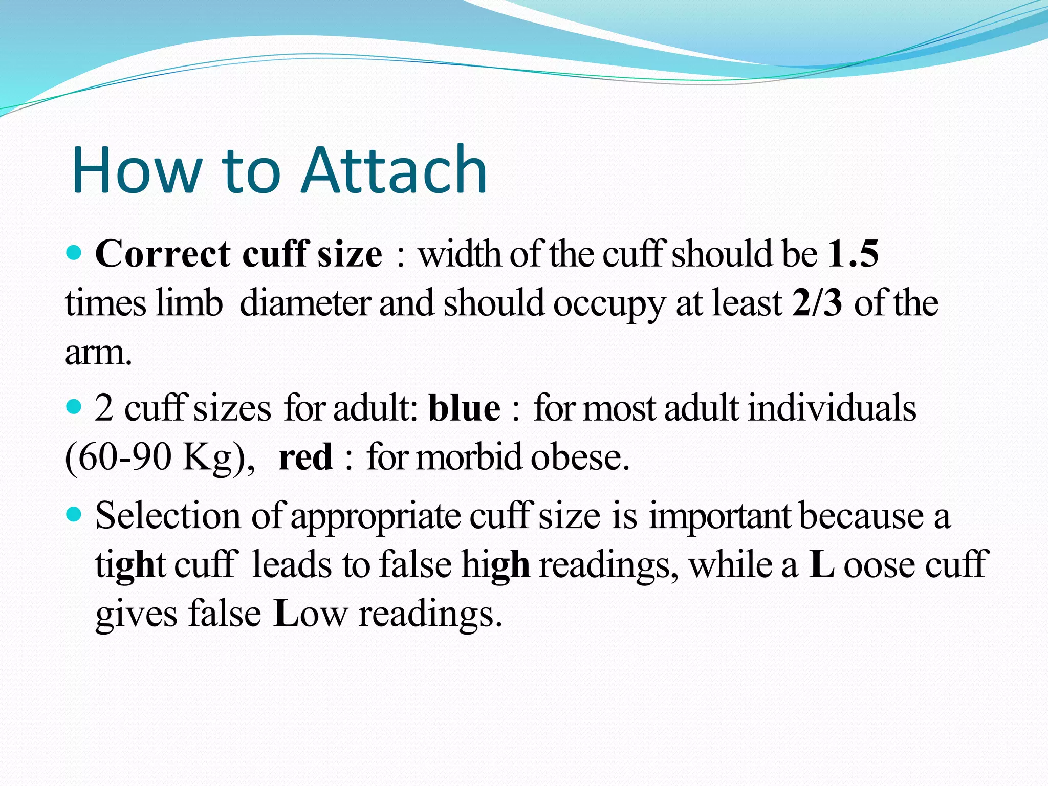 How to Attach
 Correct cuff size : width of the cuff should be 1.5
times limb diameter and should occupy at least 2/3 of the
arm.
 2 cuff sizes for adult: blue : for most adult individuals
(60-90 Kg), red : for morbid obese.
 Selection of appropriate cuff size is importantbecause a
tight cuff leads to false high readings, while a L oose cuff
gives false Low readings.
 