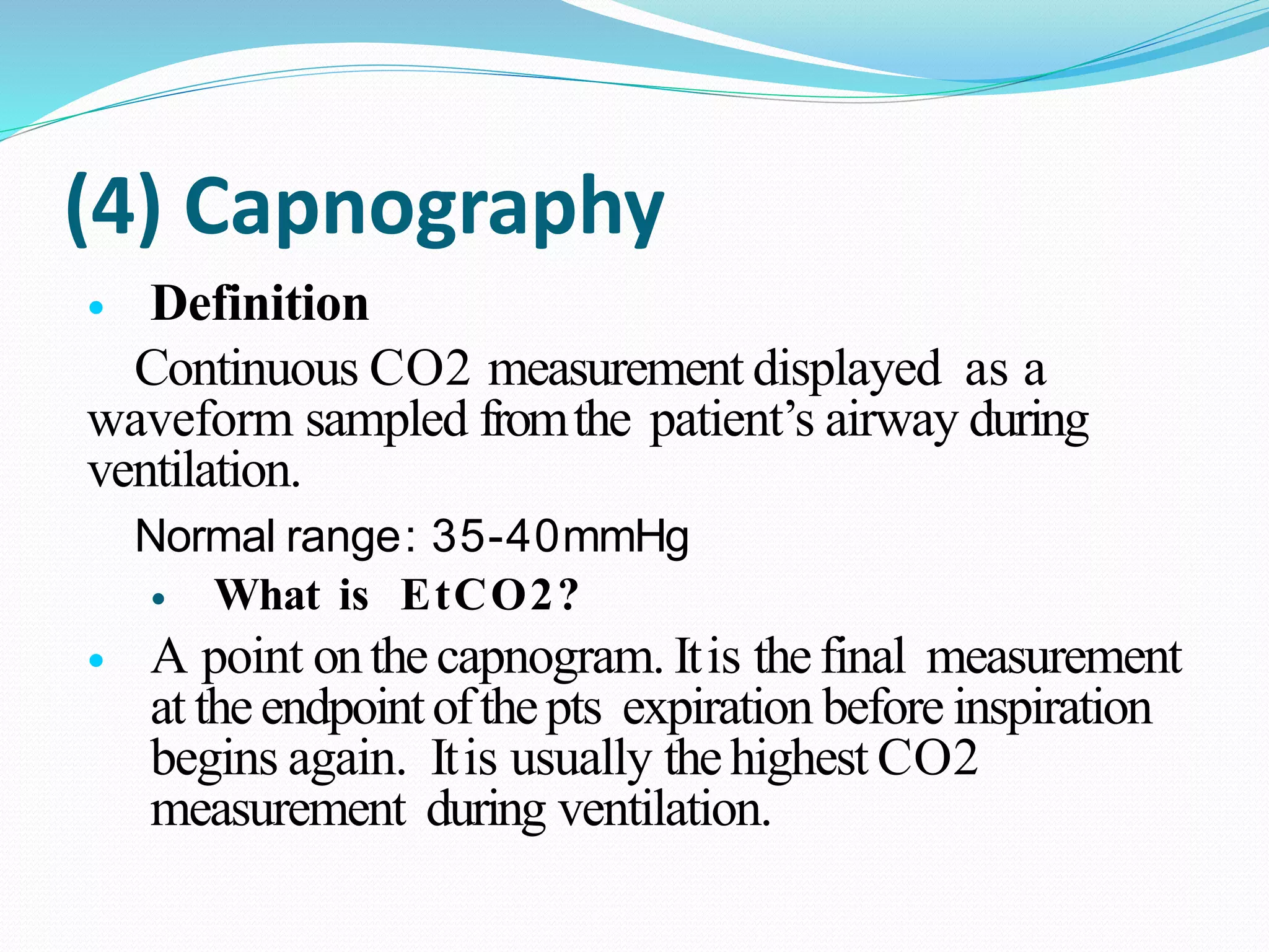 (4) Capnography
 Definition
Continuous CO2 measurement displayed as a
waveform sampled fromthe patient’s airway during
ventilation.
Normal range: 35-40mmHg
 What is EtCO2?
 A point onthecapnogram. Itis thefinal measurement
at theendpointofthepts expiration before inspiration
begins again. Itis usually thehighest CO2
measurement during ventilation.
 