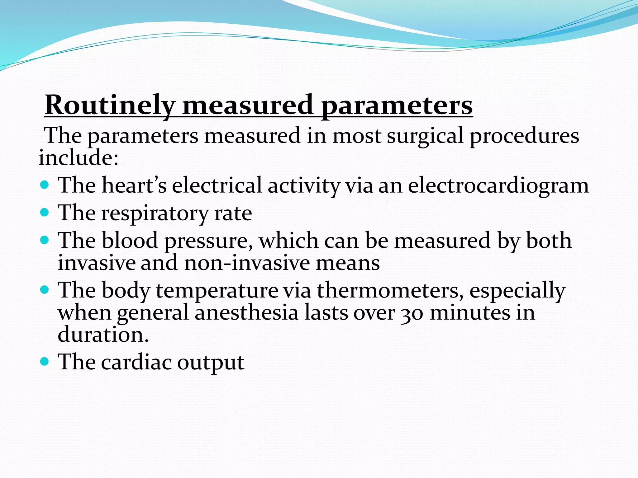 Routinely measured parameters
The parameters measured in most surgical procedures
include:
 The heart’s electrical activity via an electrocardiogram
 The respiratory rate
 The blood pressure, which can be measured by both
invasive and non-invasive means
 The body temperature via thermometers, especially
when general anesthesia lasts over 30 minutes in
duration.
 The cardiac output
 