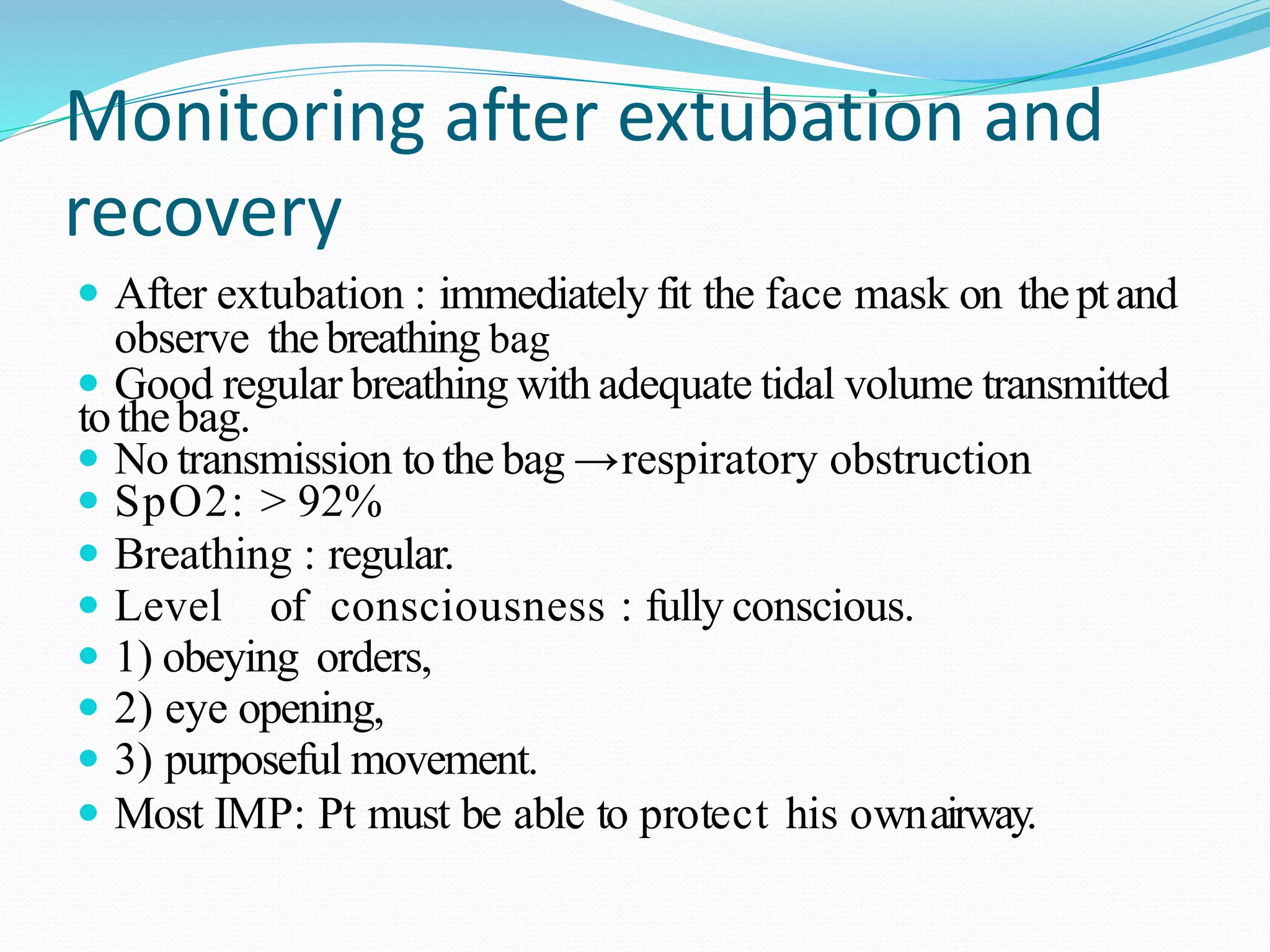 Monitoring after extubation and
recovery
 After extubation : immediately fit the face mask on theptand
observe thebreathing bag
 Good regular breathing with adequate tidal volume transmitted
tothebag.
 No transmission tothe bag →respiratory obstruction
 SpO2: ˃ 92%
 Breathing : regular.
 Level of consciousness : fully conscious.
 1) obeying orders,
 2) eye opening,
 3) purposeful movement.
 Most IMP: Pt must be able to protect his ownairway.
 