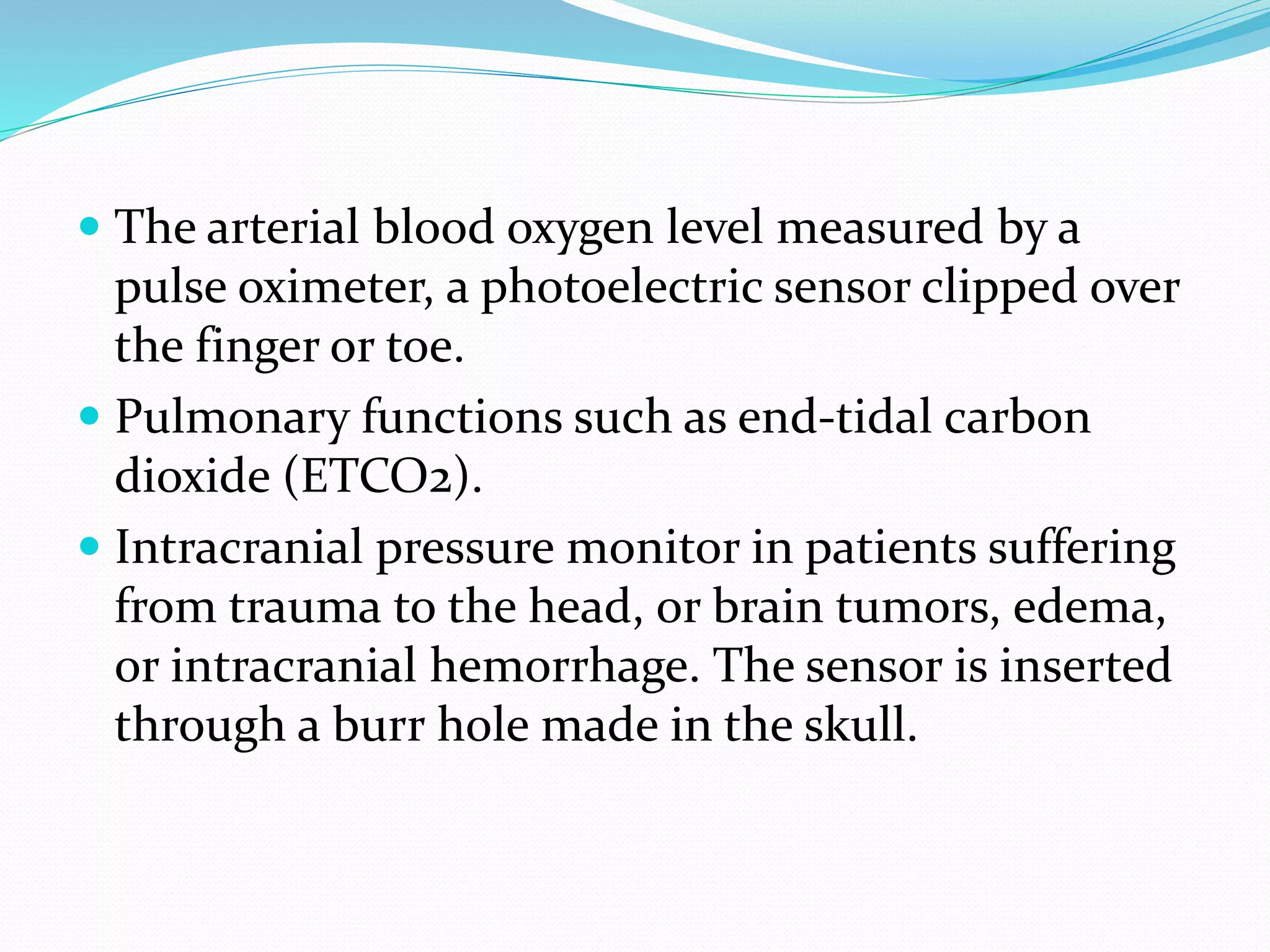  The arterial blood oxygen level measured by a
pulse oximeter, a photoelectric sensor clipped over
the finger or toe.
 Pulmonary functions such as end-tidal carbon
dioxide (ETCO2).
 Intracranial pressure monitor in patients suffering
from trauma to the head, or brain tumors, edema,
or intracranial hemorrhage. The sensor is inserted
through a burr hole made in the skull.
 