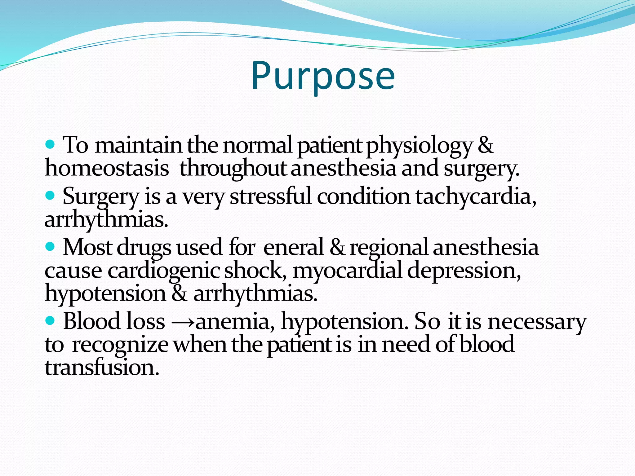 Purpose
 To maintainthenormalpatientphysiology &
homeostasis throughoutanesthesia andsurgery.
 Surgery is a very stressful conditiontachycardia,
arrhythmias.
 Mostdrugsused for eneral &regionalanesthesia
cause cardiogenicshock, myocardialdepression,
hypotension & arrhythmias.
 Blood loss →anemia, hypotension. So itis necessary
to recognizewhenthepatientis inneed of blood
transfusion.
 
