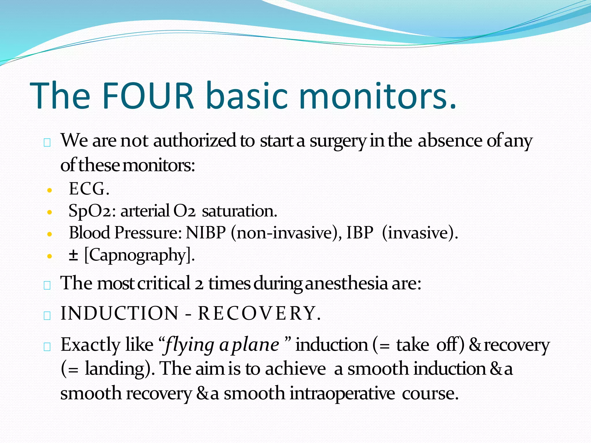 The FOUR basic monitors.
We are not authorizedto starta surgeryinthe absence ofany
ofthesemonitors:
 ECG.
 SpO2: arterial O2 saturation.
 Blood Pressure: NIBP (non-invasive), IBP (invasive).
 ± [Capnography].
The mostcritical 2 timesduringanesthesiaare:
INDUCTION - RECOVERY.
Exactly like “flying aplane ” induction(= take off) &recovery
(= landing). The aimis to achieve a smooth induction&a
smooth recovery &a smooth intraoperative course.
 