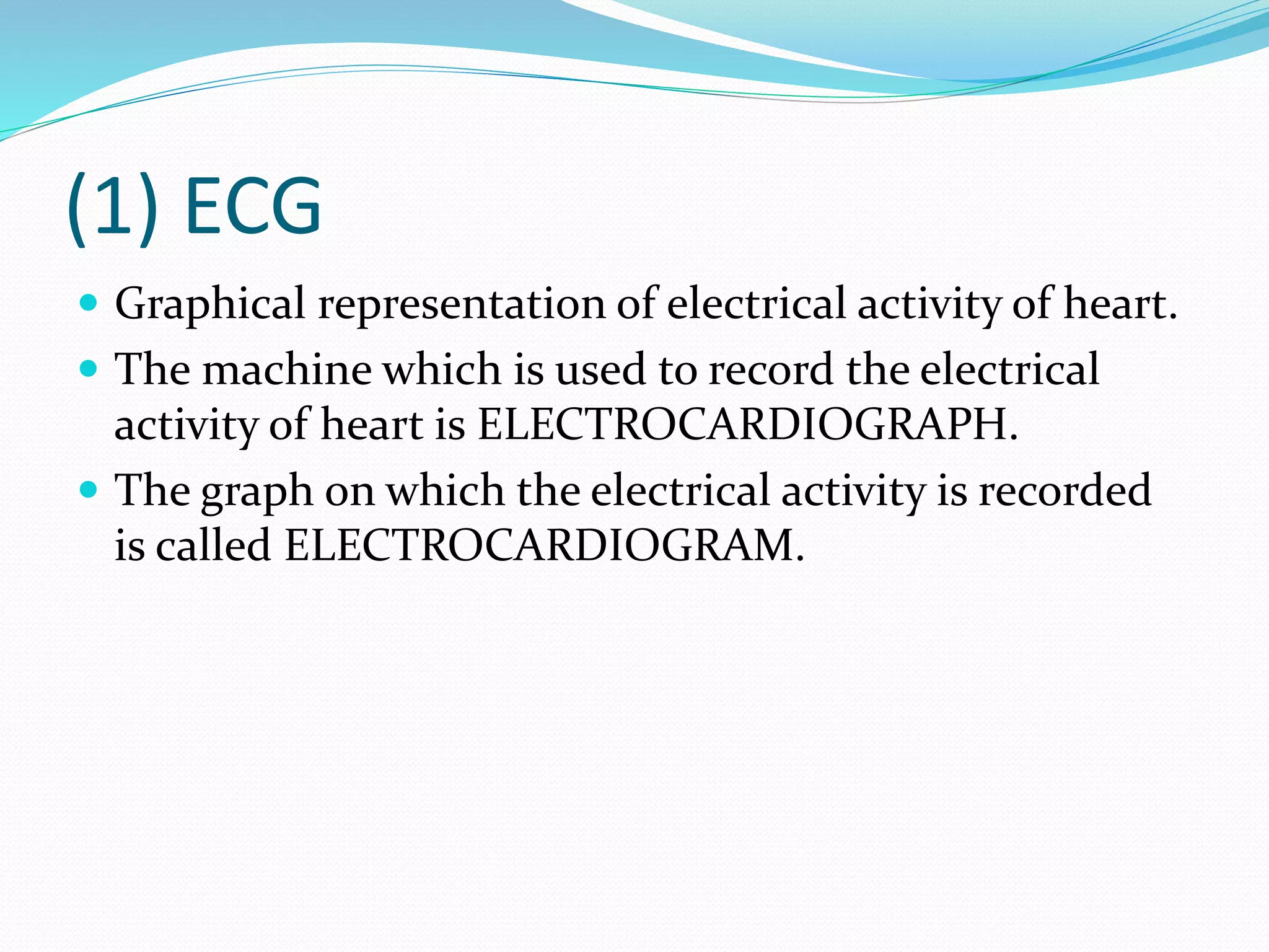 (1) ECG
 Graphical representation of electrical activity of heart.
 The machine which is used to record the electrical
activity of heart is ELECTROCARDIOGRAPH.
 The graph on which the electrical activity is recorded
is called ELECTROCARDIOGRAM.
 