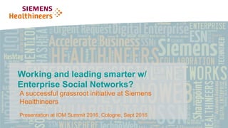 Claudia Mayer, HC CC DE IPP
Page 1 | Restricted © Siemens Healthcare GmbH, 2016
Working and leading smarter w/
Enterprise Social Networks?
Restricted © Siemens Healthcare GmbH, 2016
A successful grassroot initiative at Siemens
Healthineers
Presentation at IOM Summit 2016, Cologne, Sept 2016
 