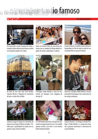 Em turnê pelo circuito europeu de moda, a     Vazou na internet fotos de uma festa par-     Já aqui no Brasil, a modelo Catarina Mestre é
modelo Catarina Mestre posta fotos no orkut   ticular com as modelos da Mega Models re-     fotografada em fim de tarde ao lado de seu
no transporte publico em Lisboa.              gadas de muitos carboidratos e calorias.      namorado Vitor na praia de Atalaia.




Ao lado de sua irmã mais nova Beatriz,        O designer Pablo Mendes é vista em mo-        Desta vez o designer Pablo Mendes é clicado
Catarina Mestre é flagrada em momentos        mentos de tietagem num shopping de            prestando homenagem num aniversário de
de laser e muito frio na Itália.              Aracaju-SE                                    um amigo corintiano.




Catarina é pega no flagra em momentos de      A ex TOP Model Julia Paiva é clicada em mo-   Catarina Mestre e os designers Kamila Trin-
luxuria com amiga em Monza na Itália; * de-   mentos de paparicação da cria. A ex modelo    dade e Pablo Mendes e a amiga Ana Clara
talhe para a quantidade de sacolas com as     ganhou neném a um mês e é um menino           vão a pizzaria comemorar o aniversario de
garotas, haja cartão de crédito.              lindo chamado Gabriel.                        Luciana Rafaela.
                                                                  3
 