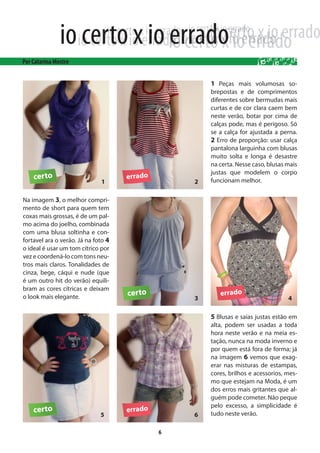 1 Peças mais volumosas so-
                                         brepostas e de comprimentos
                                         diferentes sobre bermudas mais
                                         curtas e de cor clara caem bem
                                         neste verão, botar por cima de
                                         calças pode, mas é perigoso. Só
                                         se a calça for ajustada a perna.
                                         2 Erro de proporção: usar calça
                                         pantalona larguinha com blusas
                                         muito solta e longa é desastre
                                         na certa. Nesse caso, blusas mais
                                         justas que modelem o corpo
                                         funcionam melhor.


Na imagem 3, o melhor compri-
mento de short para quem tem
coxas mais grossas, é de um pal-
mo acima do joelho, combinada
com uma blusa soltinha e con-
fortavel ara o verão. Já na foto 4
o ideal é usar um tom cítrico por
vez e coordená-lo com tons neu-
tros mais claros. Tonalidades de
cinza, bege, cáqui e nude (que
é um outro hit do verão) equili-
bram as cores cítricas e deixam
o look mais elegante.


                                         5 Blusas e saias justas estão em
                                         alta, podem ser usadas a toda
                                         hora neste verão e na meia es-
                                         tação, nunca na moda inverno e
                                         por quem está fora de forma; já
                                         na imagem 6 vemos que exag-
                                         erar nas misturas de estampas,
                                         cores, brilhos e acessorios, mes-
                                         mo que estejam na Moda, é um
                                         dos erros mais gritantes que al-
                                         guém pode cometer. Não peque
                                         pelo excesso, a simplicidade é
                                         tudo neste verão.

                                     6
 