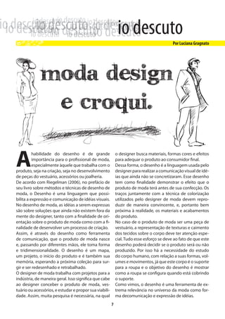 moda Design
              e croqui.

A         habilidade do desenho é de grande
          importância para o profissional de moda,
          especialmente àquele que trabalha com o
produto, seja na criação, seja no desenvolvimento
de peças do vestuário, acessórios ou joalheria.
                                                            o designer busca materiais, formas cores e efeitos
                                                            para adequar o produto ao consumidor final.
                                                            Dessa forma, o desenho é a linguagem usada pelo
                                                            designer para realizar a comunicação visual de idé-
                                                            ias que ainda não se concretizaram. Esse desenho
De acordo com Riegelman (2006), no prefácio de              tem como finalidade demonstrar o efeito que o
seu livro sobre métodos e técnicas de desenho de            produto de moda terá antes de sua confecção. Os
moda, o Desenho é uma linguagem que possi-                  traços juntamente com a técnica de colorização
bilita a expressão e comunicação de idéias visuais.         utilizados pelo designer de moda devem repro-
No desenho de moda, as idéias a serem expressas             duzir de maneira convincente, e, portanto bem
são sobre soluções que ainda não existem fora da            próxima à realidade, os materiais e acabamentos
mente do designer, tanto com a finalidade de ori-           do produto.
entação sobre o produto de moda como com a fi-              No caso de o produto de moda ser uma peça de
nalidade de desenvolver um processo de criação.             vestuário, a representação de texturas e caimento
Assim, é através do desenho como ferramenta                 dos tecidos sobre o corpo deve ter atenção espe-
de comunicação, que o produto de moda nasce                 cial. Tudo esse esforço se deve ao fato de que este
e, passando por diferentes mãos, ele toma forma             desenho poderá decidir se o produto será ou não
e tridimensionalidade. O desenho é um mapa,                 produzido. Por isso há a necessidade do estudo
um projeto, o início do produto e é também sua              do corpo humano, com relação a suas formas, vol-
memória, esperando a próxima coleção para sur-              umes e movimentos, já que este corpo é o suporte
gir e ser redesenhado e retrabalhado.                       para a roupa e o objetivo do desenho é mostrar
O designer de moda trabalha com projetos para a             como a roupa se configura quando está cobrindo
indústria, de maneira geral. Isso significa que cabe        o suporte.
ao designer conceber o produto de moda, ves-                Como vimos, o desenho é uma ferramenta de ex-
tuário ou acessórios, e estudar e propor sua viabili-       trema relevância no universo da moda como for-
dade. Assim, muita pesquisa é necessária, na qual           ma decomunicação e expressão de idéias.
                                                        7
 