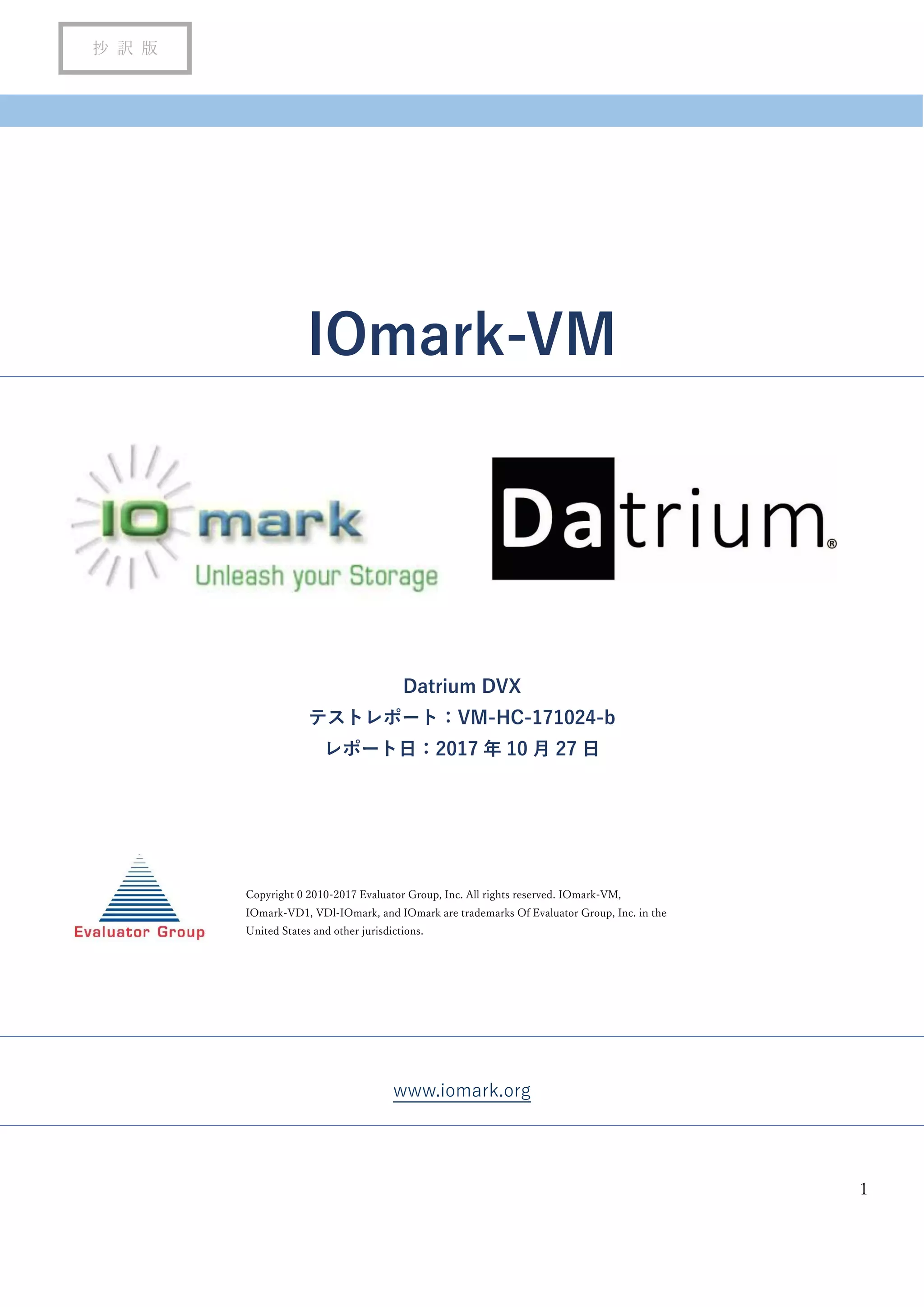 1
抄 訳 版
IOmark-VM
Datrium DVX
テストレポート：VM-HC-171024-b
レポート日：2017 年 10 月 27 日
www.iomark.org
Copyright 0 2010-2017 Evaluator Group, Inc. All rights reserved. IOmark-VM,
IOmark-VD1, VDl-IOmark, and IOmark are trademarks Of Evaluator Group, Inc. in the
United States and other jurisdictions.
 