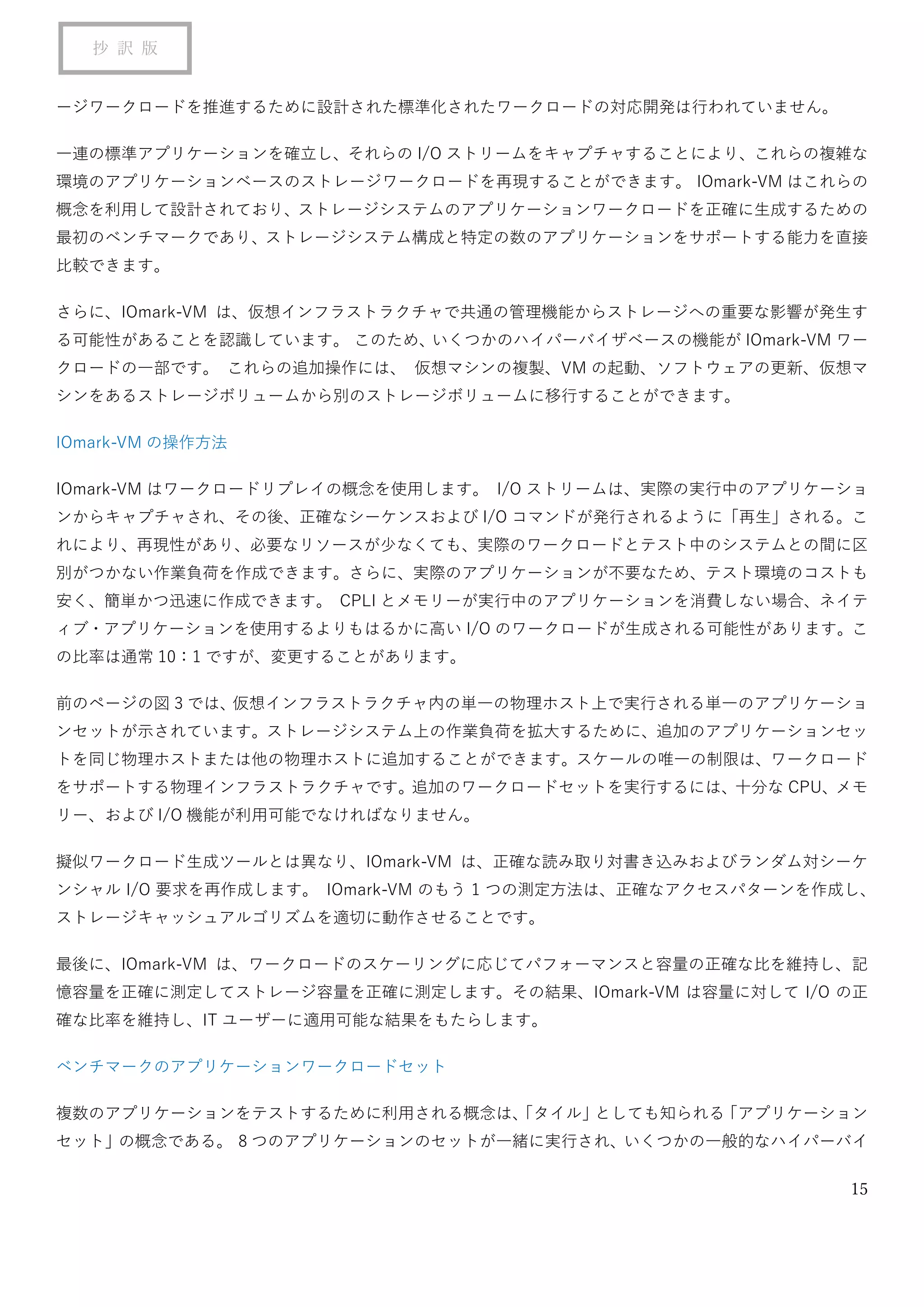 15
抄 訳 版
ージワークロードを推進するために設計された標準化されたワークロードの対応開発は行われていません。
一連の標準アプリケーションを確立し、それらの I/O ストリームをキャプチャすることにより、これらの複雑な
環境のアプリケーションベースのストレージワークロードを再現することができます。 IOmark-VM はこれらの
概念を利用して設計されており、ストレージシステムのアプリケーションワークロードを正確に生成するための
最初のベンチマークであり、ストレージシステム構成と特定の数のアプリケーションをサポートする能力を直接
比較できます。
さらに、IOmark-VM は、仮想インフラストラクチャで共通の管理機能からストレージへの重要な影響が発生す
る可能性があることを認識しています。 このため、いくつかのハイパーバイザベースの機能が IOmark-VM ワー
クロードの一部です。 これらの追加操作には、 仮想マシンの複製、VM の起動、ソフトウェアの更新、仮想マ
シンをあるストレージボリュームから別のストレージボリュームに移行することができます。
IOmark-VM の操作方法
IOmark-VM はワークロードリプレイの概念を使用します。 I/O ストリームは、実際の実行中のアプリケーショ
ンからキャプチャされ、その後、正確なシーケンスおよび I/O コマンドが発行されるように「再生」される。こ
れにより、再現性があり、必要なリソースが少なくても、実際のワークロードとテスト中のシステムとの間に区
別がつかない作業負荷を作成できます。さらに、実際のアプリケーションが不要なため、テスト環境のコストも
安く、簡単かつ迅速に作成できます。 CPLI とメモリーが実行中のアプリケーションを消費しない場合、ネイテ
ィブ・アプリケーションを使用するよりもはるかに高い I/O のワークロードが生成される可能性があります。こ
の比率は通常 10：1 ですが、変更することがあります。
前のページの図 3 では、仮想インフラストラクチャ内の単一の物理ホスト上で実行される単一のアプリケーショ
ンセットが示されています。ストレージシステム上の作業負荷を拡大するために、追加のアプリケーションセッ
トを同じ物理ホストまたは他の物理ホストに追加することができます。スケールの唯一の制限は、ワークロード
をサポートする物理インフラストラクチャです。追加のワークロードセットを実行するには、十分な CPU、メモ
リー、および I/O 機能が利用可能でなければなりません。
擬似ワークロード生成ツールとは異なり、IOmark-VM は、正確な読み取り対書き込みおよびランダム対シーケ
ンシャル I/O 要求を再作成します。 IOmark-VM のもう 1 つの測定方法は、正確なアクセスパターンを作成し、
ストレージキャッシュアルゴリズムを適切に動作させることです。
最後に、IOmark-VM は、ワークロードのスケーリングに応じてパフォーマンスと容量の正確な比を維持し、記
憶容量を正確に測定してストレージ容量を正確に測定します。その結果、IOmark-VM は容量に対して I/O の正
確な比率を維持し、IT ユーザーに適用可能な結果をもたらします。
ベンチマークのアプリケーションワークロードセット
複数のアプリケーションをテストするために利用される概念は、「タイル」としても知られる「アプリケーション
セット」の概念である。 8 つのアプリケーションのセットが一緒に実行され、いくつかの一般的なハイパーバイ
 