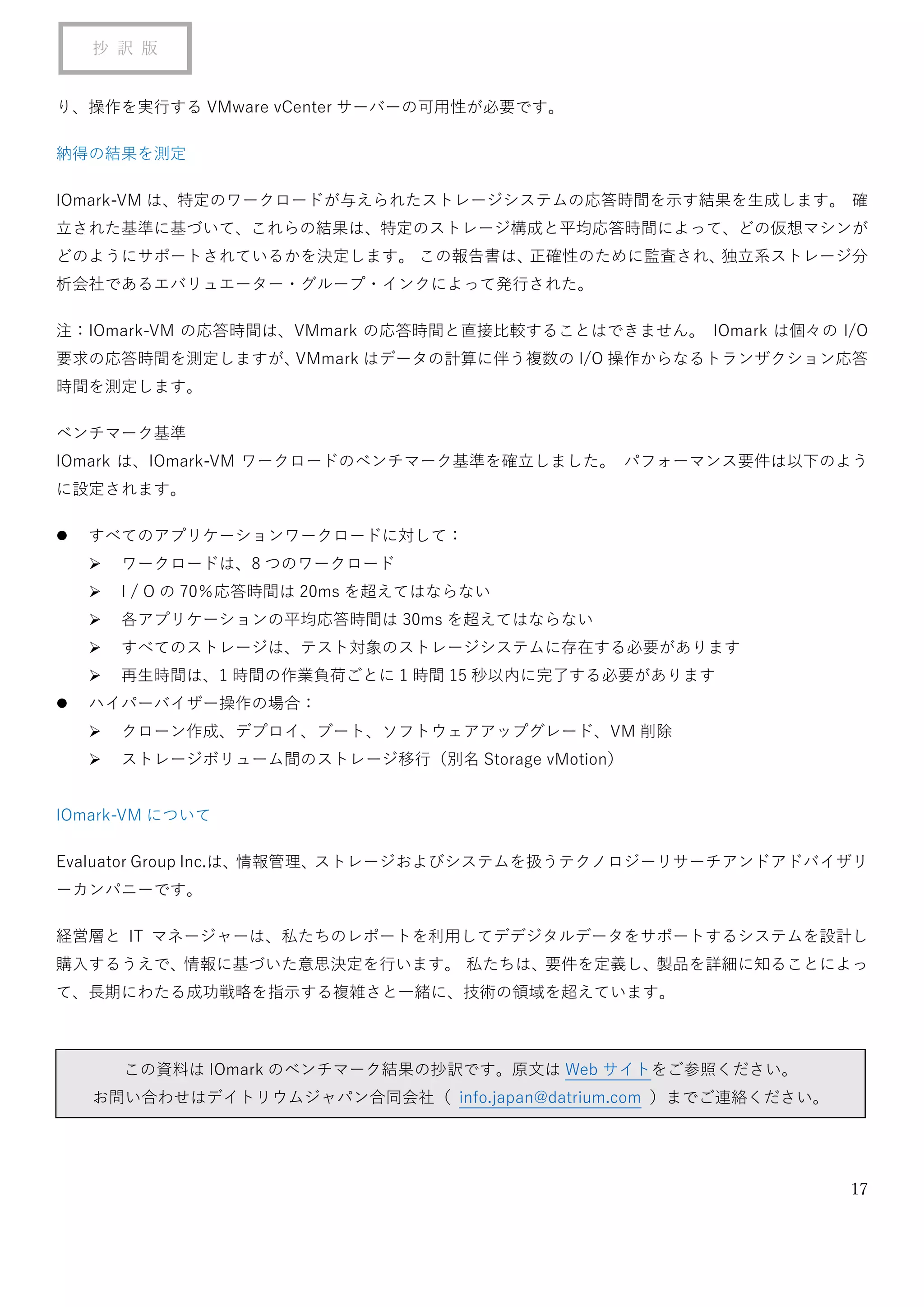 17
抄 訳 版
り、操作を実行する VMware vCenter サーバーの可用性が必要です。
納得の結果を測定
IOmark-VM は、特定のワークロードが与えられたストレージシステムの応答時間を示す結果を生成します。 確
立された基準に基づいて、これらの結果は、特定のストレージ構成と平均応答時間によって、どの仮想マシンが
どのようにサポートされているかを決定します。 この報告書は、正確性のために監査され、独立系ストレージ分
析会社であるエバリュエーター・グループ・インクによって発行された。
注：IOmark-VM の応答時間は、VMmark の応答時間と直接比較することはできません。 IOmark は個々の I/O
要求の応答時間を測定しますが、VMmark はデータの計算に伴う複数の I/O 操作からなるトランザクション応答
時間を測定します。
ベンチマーク基準
IOmark は、IOmark-VM ワークロードのベンチマーク基準を確立しました。 パフォーマンス要件は以下のよう
に設定されます。
⚫ すべてのアプリケーションワークロードに対して：
➢ ワークロードは、8 つのワークロード
➢ I / O の 70％応答時間は 20ms を超えてはならない
➢ 各アプリケーションの平均応答時間は 30ms を超えてはならない
➢ すべてのストレージは、テスト対象のストレージシステムに存在する必要があります
➢ 再生時間は、1 時間の作業負荷ごとに 1 時間 15 秒以内に完了する必要があります
⚫ ハイパーバイザー操作の場合：
➢ クローン作成、デプロイ、ブート、ソフトウェアアップグレード、VM 削除
➢ ストレージボリューム間のストレージ移行（別名 Storage vMotion）
IOmark-VM について
Evaluator Group Inc.は、情報管理、ストレージおよびシステムを扱うテクノロジーリサーチアンドアドバイザリ
ーカンパニーです。
経営層と IT マネージャーは、私たちのレポートを利用してデデジタルデータをサポートするシステムを設計し
購入するうえで、情報に基づいた意思決定を行います。 私たちは、要件を定義し、製品を詳細に知ることによっ
て、長期にわたる成功戦略を指示する複雑さと一緒に、技術の領域を超えています。
この資料は IOmark のベンチマーク結果の抄訳です。原文は Web サイトをご参照ください。
お問い合わせはデイトリウムジャパン合同会社（ info.japan@datrium.com ）までご連絡ください。
 