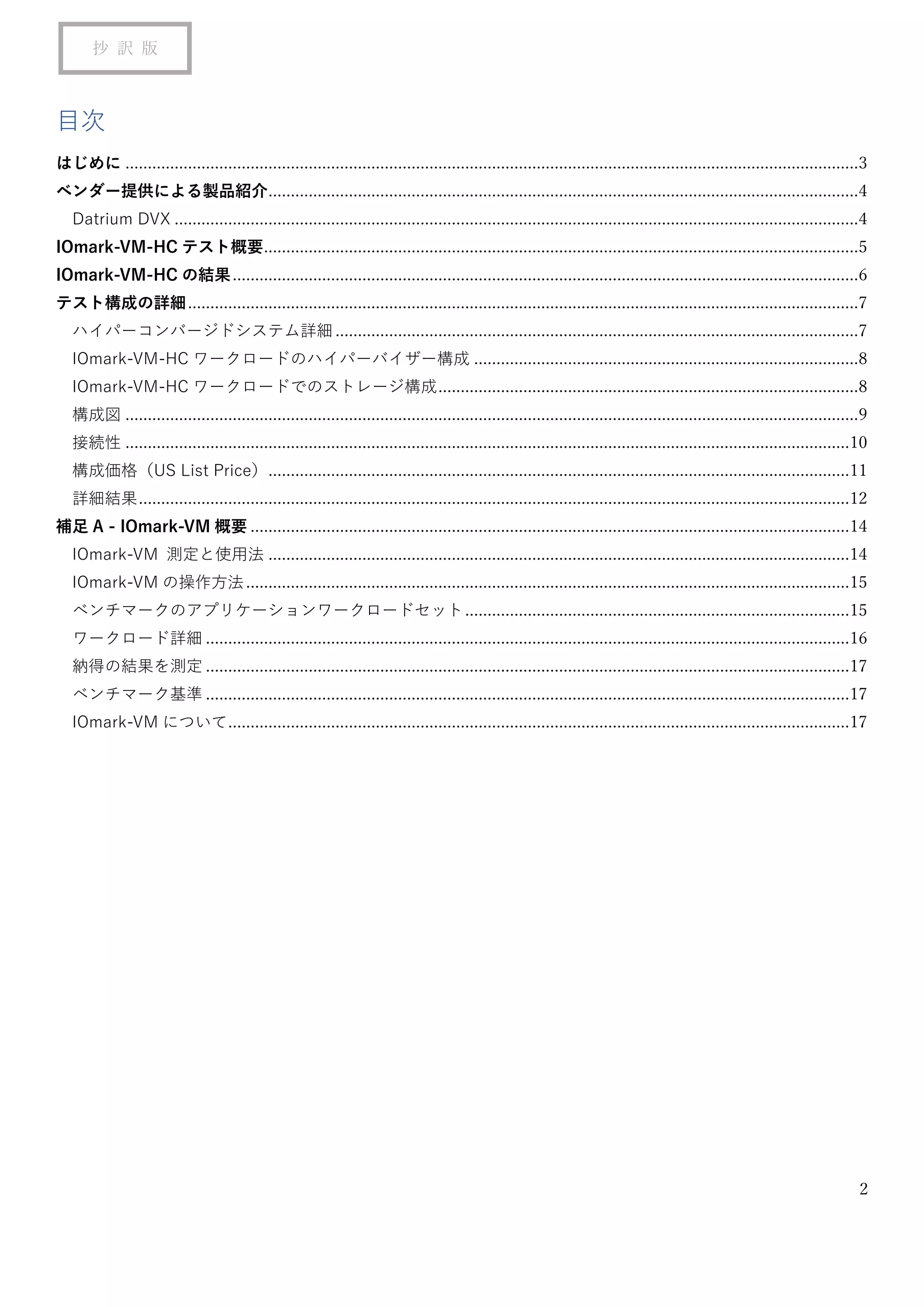 2
抄 訳 版
目次
はじめに ....................................................................................................................................................................3
ベンダー提供による製品紹介....................................................................................................................................4
Datrium DVX .........................................................................................................................................................4
IOmark-VM-HC テスト概要.....................................................................................................................................5
IOmark-VM-HC の結果............................................................................................................................................6
テスト構成の詳細......................................................................................................................................................7
ハイパーコンバージドシステム詳細.....................................................................................................................7
IOmark-VM-HC ワークロードのハイパーバイザー構成 ......................................................................................8
IOmark-VM-HC ワークロードでのストレージ構成..............................................................................................8
構成図 ....................................................................................................................................................................9
接続性 ..................................................................................................................................................................10
構成価格（US List Price）..................................................................................................................................11
詳細結果...............................................................................................................................................................12
補足 A - IOmark-VM 概要 ......................................................................................................................................14
IOmark-VM 測定と使用法 ..................................................................................................................................14
IOmark-VM の操作方法.......................................................................................................................................15
ベンチマークのアプリケーションワークロードセット......................................................................................15
ワークロード詳細 ................................................................................................................................................16
納得の結果を測定 ................................................................................................................................................17
ベンチマーク基準 ................................................................................................................................................17
IOmark-VM について...........................................................................................................................................17
 