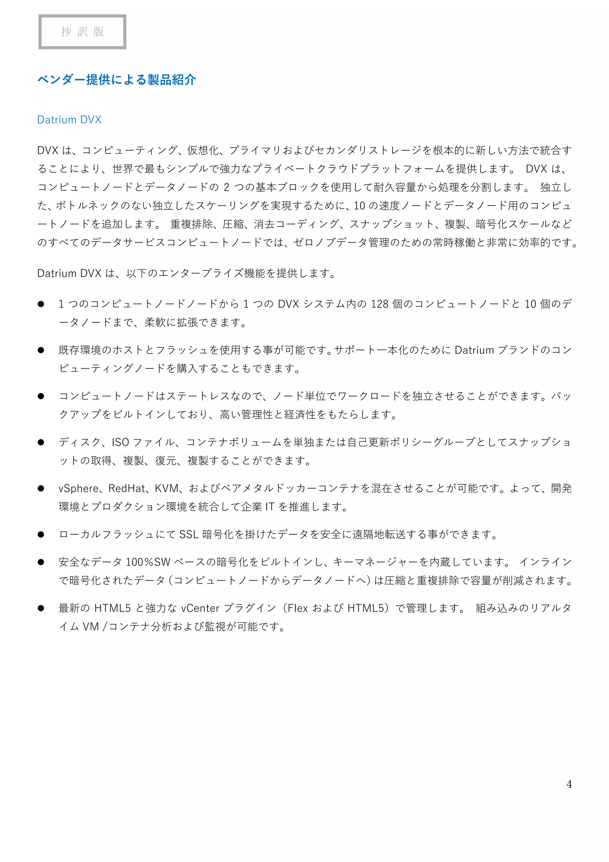 4
抄 訳 版
ベンダー提供による製品紹介
Datrium DVX
DVX は、コンピューティング、仮想化、プライマリおよびセカンダリストレージを根本的に新しい方法で統合す
ることにより、世界で最もシンプルで強力なプライベートクラウドプラットフォームを提供します。 DVX は、
コンピュートノードとデータノードの 2 つの基本ブロックを使用して耐久容量から処理を分割します。 独立し
た、ボトルネックのない独立したスケーリングを実現するために、10 の速度ノードとデータノード用のコンピュ
ートノードを追加します。 重複排除、圧縮、消去コーディング、スナップショット、複製、暗号化スケールなど
のすべてのデータサービスコンピュートノードでは、ゼロノブデータ管理のための常時稼働と非常に効率的です。
Datrium DVX は、以下のエンタープライズ機能を提供します。
⚫ 1 つのコンピュートノードノードから 1 つの DVX システム内の 128 個のコンピュートノードと 10 個のデ
ータノードまで、柔軟に拡張できます。
⚫ 既存環境のホストとフラッシュを使用する事が可能です。サポート一本化のために Datrium ブランドのコン
ピューティングノードを購入することもできます。
⚫ コンピュートノードはステートレスなので、ノード単位でワークロードを独立させることができます。バッ
クアップをビルトインしており、高い管理性と経済性をもたらします。
⚫ ディスク、ISO ファイル、コンテナボリュームを単独または自己更新ポリシーグループとしてスナップショ
ットの取得、複製、復元、複製することができます。
⚫ vSphere、RedHat、KVM、およびベアメタルドッカーコンテナを混在させることが可能です。よって、開発
環境とプロダクション環境を統合して企業 IT を推進します。
⚫ ローカルフラッシュにて SSL 暗号化を掛けたデータを安全に遠隔地転送する事ができます。
⚫ 安全なデータ 100％SW ベースの暗号化をビルトインし、キーマネージャーを内蔵しています。 インライン
で暗号化されたデータ（コンピュートノードからデータノードへ）は圧縮と重複排除で容量が削減されます。
⚫ 最新の HTML5 と強力な vCenter プラグイン（Flex および HTML5）で管理します。 組み込みのリアルタ
イム VM /コンテナ分析および監視が可能です。
 