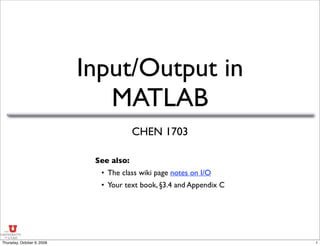 Input/Output in
MATLAB
CHEN 1703
See also:
• The class wiki page notes on I/O
• Your text book, §3.4 and Appendix C
1
Thursday, October 9, 2008
 