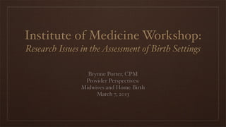 Institute of Medicine Workshop:
Research Issues in the Assessment of Birth Settings

                  Brynne Potter, CPM
                 Provider Perspectives:
                Midwives and Home Birth
                     March 7, 2013
 