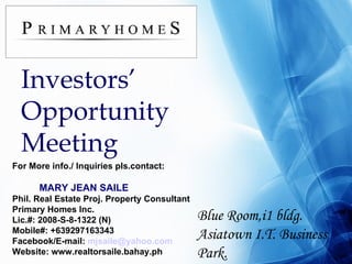 Investors’ Opportunity Meeting Blue Room,i1 bldg. Asiatown I.T. Business Park. For More info./ Inquiries pls.contact: MARY JEAN SAILE Phil. Real Estate Proj. Property Consultant Primary Homes Inc. Lic.#: 2008-S-8-1322 (N)‏ Mobile#: +639297163343 Facebook/E-mail:  [email_address] Website: www.realtorsaile.bahay.ph 