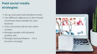 Paid social media
strategies:
Set up your pixel and standard events
Use different objectives to drive brand
awareness most suitably for your
business
Test conversion ads for low ticket
ecomm
Retarget people with dynamic
product ads
Retarget past purchasers - it's a
lucrative strategy!
 