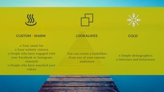 CUSTOM - WARM  COLD 
o Your email list
o Your website visitors
o People who have engaged with
your Facebook or Instagram
channels
o People who have watched your
videos
o Simple demographics
o Interests and behaviours
LOOKALIKES
You can create a lookalikes
from any of your custom
audiences
 