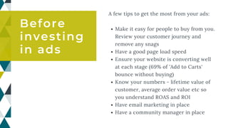 Make it easy for people to buy from you.
Review your customer journey and
remove any snags
Have a good page load speed
Ensure your website is converting well
at each stage (69% of 'Add to Carts'
bounce without buying)
Know your numbers - lifetime value of
customer, average order value etc so
you understand ROAS and ROI
Have email marketing in place
Have a community manager in place
A few tips to get the most from your ads:
Before
investing
in ads
 