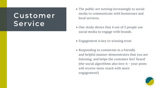 The public are turning increasingly to social
media to communicate with businesses and
local services.
One study shows that 4 out of 5 people use
social media to engage with brands.
Engagement is key to winning trust
Responding to comments in a friendly
and helpful manner demonstrates that you are
listening, and helps the customer feel 'heard'
(the social algorithms also love it - your posts
will receive more reach with more
engagement!)
Customer
Service
 