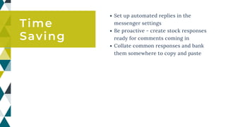 Set up automated replies in the
messenger settings
Be proactive - create stock responses
ready for comments coming in
Collate common responses and bank
them somewhere to copy and paste
Time
Saving
 