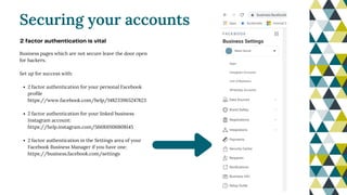 2 factor authentication for your personal Facebook
profile
https://www.facebook.com/help/148233965247823
2 factor authentication for your linked business
Instagram account:
https://help.instagram.com/566810106808145
2 factor authentication in the Settings area of your
Facebook Business Manager if you have one:
https://business.facebook.com/settings
Business pages which are not secure leave the door open
for hackers.
Set up for success with:
Securing your accounts
2 factor authentication is vital
 