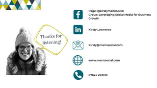 Thanks for
listening!
Page: @kirstymannsocial
Group: Leveraging Social Media for Business
Growth
Kirsty Lawrence
07624 203310
Kirsty@mannsocial.com
www.mannsocial.com
 