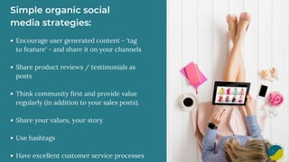 Simple organic social
media strategies:
Encourage user generated content - 'tag
to feature' - and share it on your channels
Share product reviews / testimonials as
posts
Think community first and provide value
regularly (in addition to your sales posts).
Share your values, your story
Use hashtags
Have excellent customer service processes
 