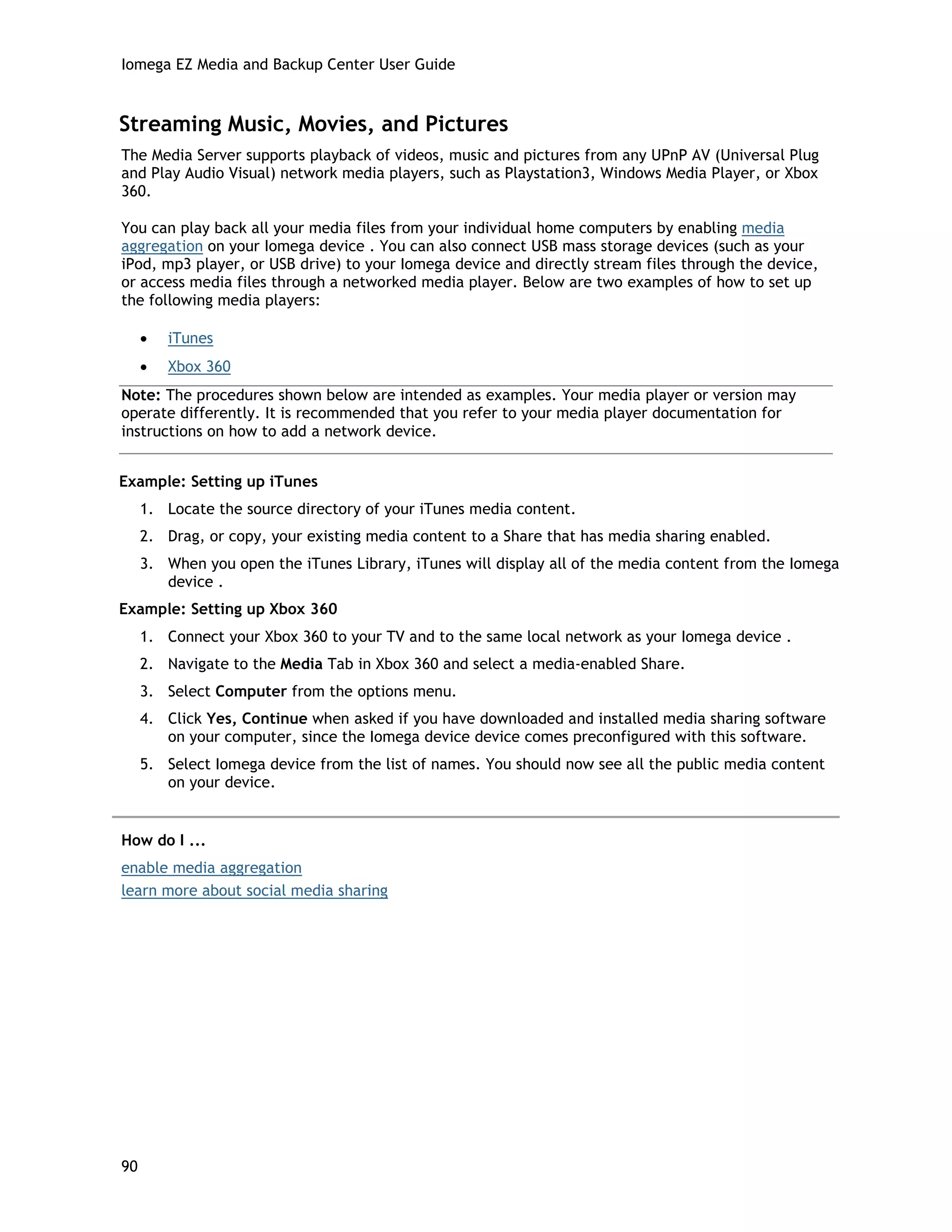 Iomega EZ Media and Backup Center User Guide
Streaming Music, Movies, and Pictures
The Media Server supports playback of videos, music and pictures from any UPnP AV (Universal Plug
and Play Audio Visual) network media players, such as Playstation3, Windows Media Player, or Xbox
360.
You can play back all your media files from your individual home computers by enabling media
aggregation on your Iomega device . You can also connect USB mass storage devices (such as your
iPod, mp3 player, or USB drive) to your Iomega device and directly stream files through the device,
or access media files through a networked media player. Below are two examples of how to set up
the following media players:
• iTunes
• Xbox 360
Note: The procedures shown below are intended as examples. Your media player or version may
operate differently. It is recommended that you refer to your media player documentation for
instructions on how to add a network device.
Example: Setting up iTunes
1. Locate the source directory of your iTunes media content.
2. Drag, or copy, your existing media content to a Share that has media sharing enabled.
3. When you open the iTunes Library, iTunes will display all of the media content from the Iomega
device .
Example: Setting up Xbox 360
1. Connect your Xbox 360 to your TV and to the same local network as your Iomega device .
2. Navigate to the Media Tab in Xbox 360 and select a media-enabled Share.
3. Select Computer from the options menu.
4. Click Yes, Continue when asked if you have downloaded and installed media sharing software
on your computer, since the Iomega device device comes preconfigured with this software.
5. Select Iomega device from the list of names. You should now see all the public media content
on your device.
How do I ...
enable media aggregation
learn more about social media sharing
90
 
