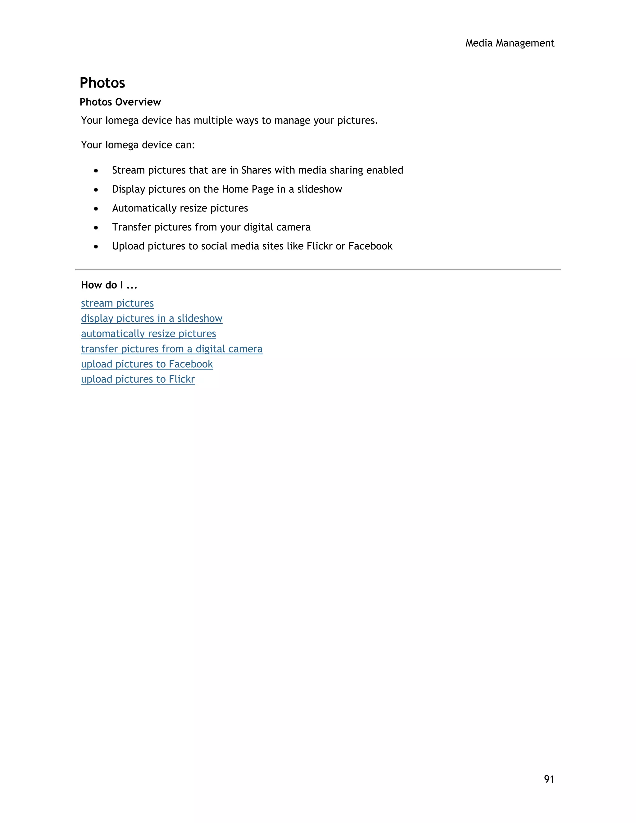 Media Management
Photos
Photos Overview
Your Iomega device has multiple ways to manage your pictures.
Your Iomega device can:
• Stream pictures that are in Shares with media sharing enabled
• Display pictures on the Home Page in a slideshow
• Automatically resize pictures
• Transfer pictures from your digital camera
• Upload pictures to social media sites like Flickr or Facebook
How do I ...
stream pictures
display pictures in a slideshow
automatically resize pictures
transfer pictures from a digital camera
upload pictures to Facebook
upload pictures to Flickr
91
 