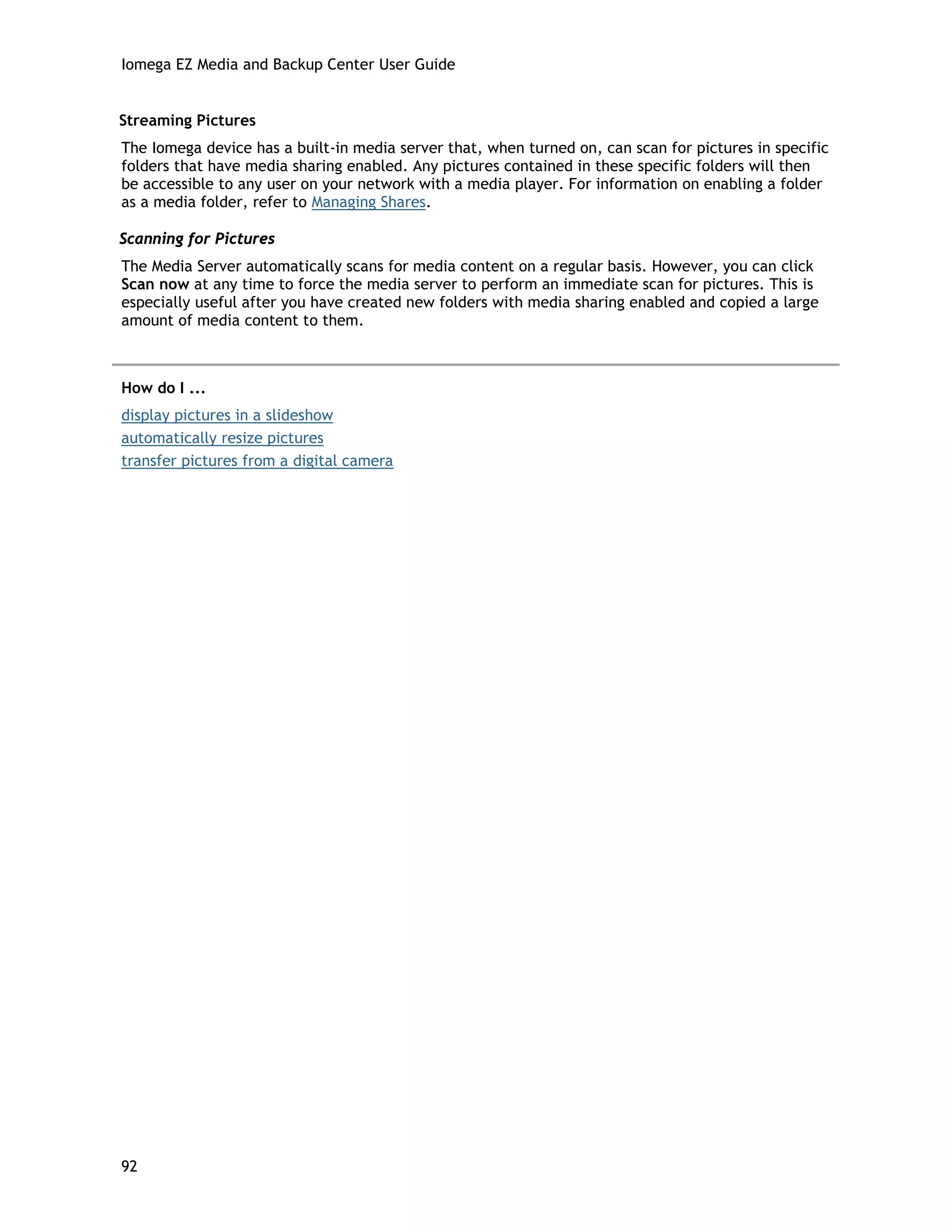 Iomega EZ Media and Backup Center User Guide
Streaming Pictures
The Iomega device has a built-in media server that, when turned on, can scan for pictures in specific
folders that have media sharing enabled. Any pictures contained in these specific folders will then
be accessible to any user on your network with a media player. For information on enabling a folder
as a media folder, refer to Managing Shares.
Scanning for Pictures
The Media Server automatically scans for media content on a regular basis. However, you can click
Scan now at any time to force the media server to perform an immediate scan for pictures. This is
especially useful after you have created new folders with media sharing enabled and copied a large
amount of media content to them.
How do I ...
display pictures in a slideshow
automatically resize pictures
transfer pictures from a digital camera
92
 