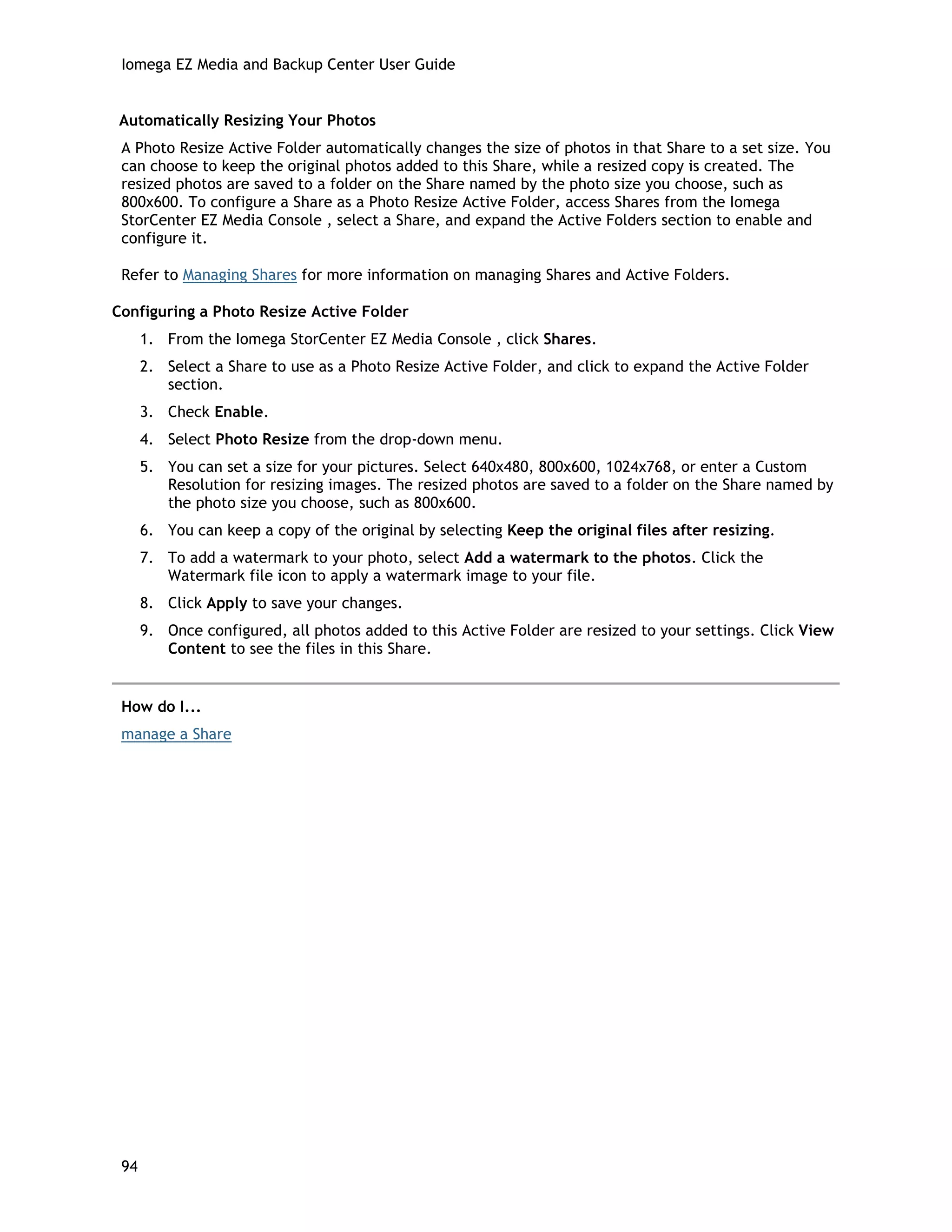 Iomega EZ Media and Backup Center User Guide
Automatically Resizing Your Photos
A Photo Resize Active Folder automatically changes the size of photos in that Share to a set size. You
can choose to keep the original photos added to this Share, while a resized copy is created. The
resized photos are saved to a folder on the Share named by the photo size you choose, such as
800x600. To configure a Share as a Photo Resize Active Folder, access Shares from the Iomega
StorCenter EZ Media Console , select a Share, and expand the Active Folders section to enable and
configure it.
Refer to Managing Shares for more information on managing Shares and Active Folders.
Configuring a Photo Resize Active Folder
1. From the Iomega StorCenter EZ Media Console , click Shares.
2. Select a Share to use as a Photo Resize Active Folder, and click to expand the Active Folder
section.
3. Check Enable.
4. Select Photo Resize from the drop-down menu.
5. You can set a size for your pictures. Select 640x480, 800x600, 1024x768, or enter a Custom
Resolution for resizing images. The resized photos are saved to a folder on the Share named by
the photo size you choose, such as 800x600.
6. You can keep a copy of the original by selecting Keep the original files after resizing.
7. To add a watermark to your photo, select Add a watermark to the photos. Click the
Watermark file icon to apply a watermark image to your file.
8. Click Apply to save your changes.
9. Once configured, all photos added to this Active Folder are resized to your settings. Click View
Content to see the files in this Share.
How do I...
manage a Share
94
 