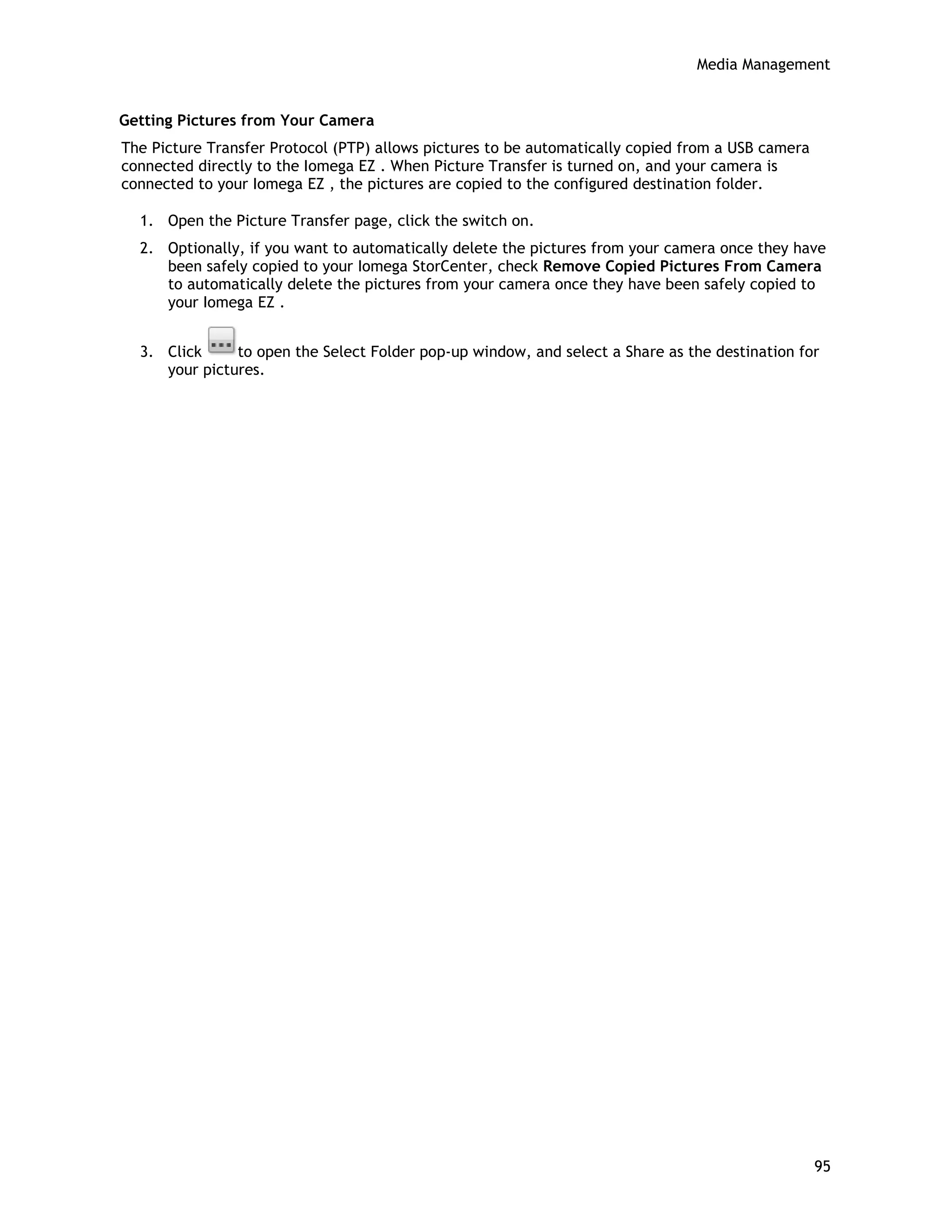 Media Management
Getting Pictures from Your Camera
The Picture Transfer Protocol (PTP) allows pictures to be automatically copied from a USB camera
connected directly to the Iomega EZ . When Picture Transfer is turned on, and your camera is
connected to your Iomega EZ , the pictures are copied to the configured destination folder.
1. Open the Picture Transfer page, click the switch on.
2. Optionally, if you want to automatically delete the pictures from your camera once they have
been safely copied to your Iomega StorCenter, check Remove Copied Pictures From Camera
to automatically delete the pictures from your camera once they have been safely copied to
your Iomega EZ .
3. Click to open the Select Folder pop-up window, and select a Share as the destination for
your pictures.
95
 