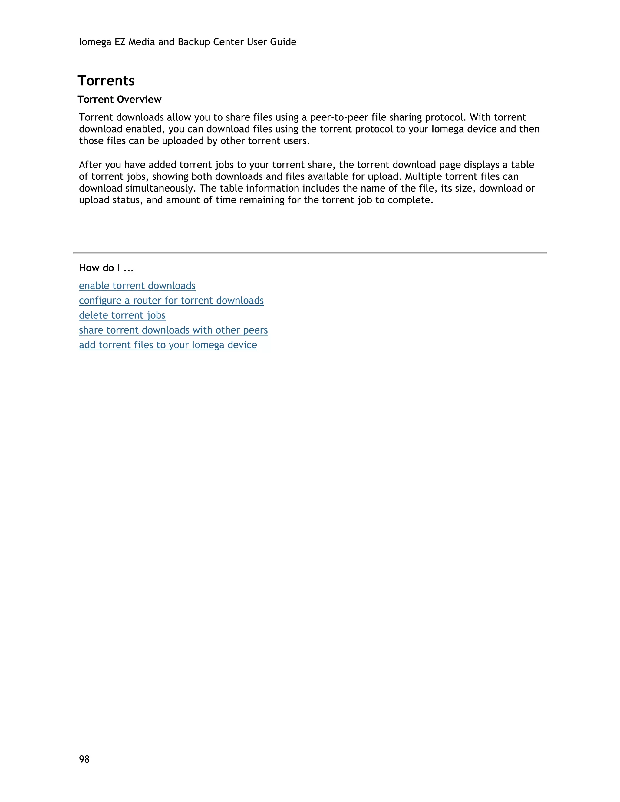 Iomega EZ Media and Backup Center User Guide
Torrents
Torrent Overview
Torrent downloads allow you to share files using a peer-to-peer file sharing protocol. With torrent
download enabled, you can download files using the torrent protocol to your Iomega device and then
those files can be uploaded by other torrent users.
After you have added torrent jobs to your torrent share, the torrent download page displays a table
of torrent jobs, showing both downloads and files available for upload. Multiple torrent files can
download simultaneously. The table information includes the name of the file, its size, download or
upload status, and amount of time remaining for the torrent job to complete.
How do I ...
enable torrent downloads
configure a router for torrent downloads
delete torrent jobs
share torrent downloads with other peers
add torrent files to your Iomega device
98
 