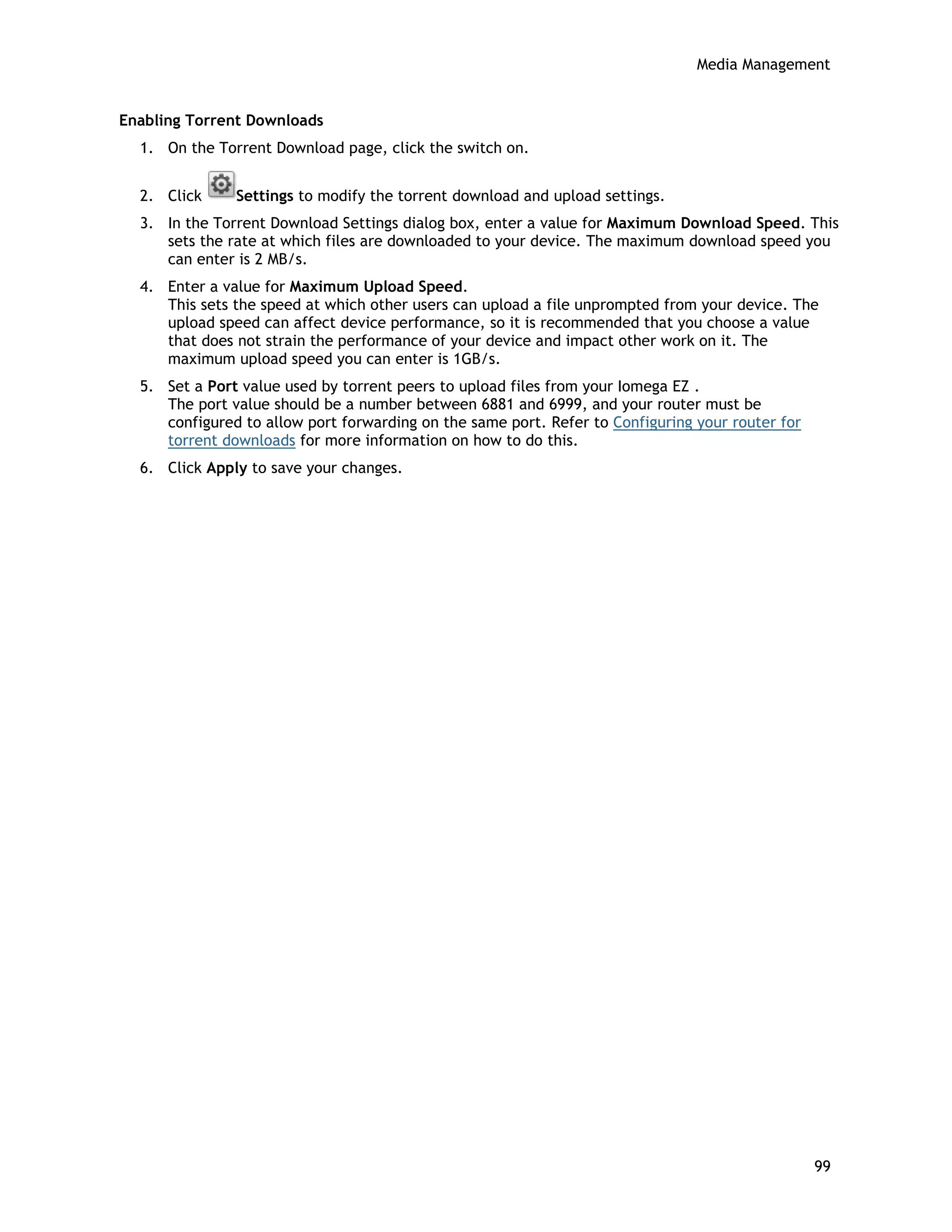 Media Management
Enabling Torrent Downloads
1. On the Torrent Download page, click the switch on.
2. Click Settings to modify the torrent download and upload settings.
3. In the Torrent Download Settings dialog box, enter a value for Maximum Download Speed. This
sets the rate at which files are downloaded to your device. The maximum download speed you
can enter is 2 MB/s.
4. Enter a value for Maximum Upload Speed.
This sets the speed at which other users can upload a file unprompted from your device. The
upload speed can affect device performance, so it is recommended that you choose a value
that does not strain the performance of your device and impact other work on it. The
maximum upload speed you can enter is 1GB/s.
5. Set a Port value used by torrent peers to upload files from your Iomega EZ .
The port value should be a number between 6881 and 6999, and your router must be
configured to allow port forwarding on the same port. Refer to Configuring your router for
torrent downloads for more information on how to do this.
6. Click Apply to save your changes.
99
 