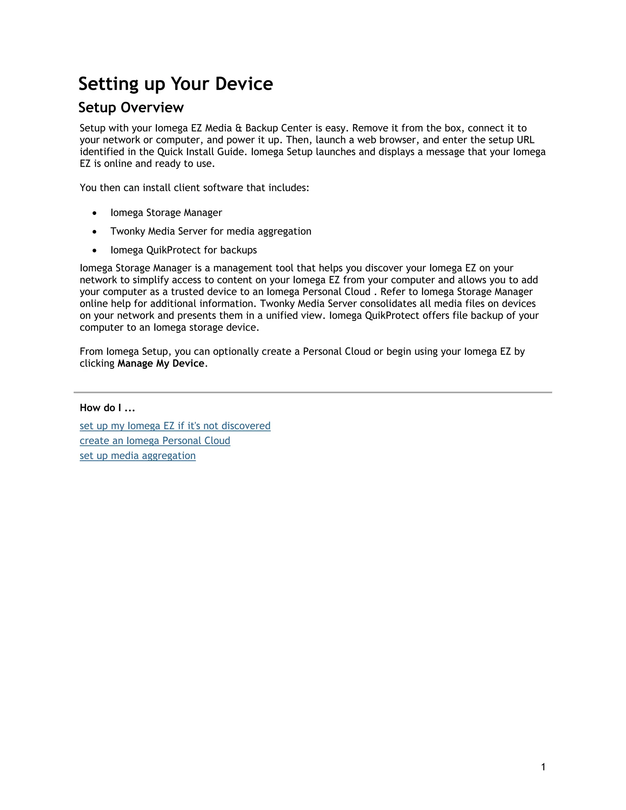 Setting up Your Device
Setup Overview
Setup with your Iomega EZ Media & Backup Center is easy. Remove it from the box, connect it to
your network or computer, and power it up. Then, launch a web browser, and enter the setup URL
identified in the Quick Install Guide. Iomega Setup launches and displays a message that your Iomega
EZ is online and ready to use.
You then can install client software that includes:
• Iomega Storage Manager
• Twonky Media Server for media aggregation
• Iomega QuikProtect for backups
Iomega Storage Manager is a management tool that helps you discover your Iomega EZ on your
network to simplify access to content on your Iomega EZ from your computer and allows you to add
your computer as a trusted device to an Iomega Personal Cloud . Refer to Iomega Storage Manager
online help for additional information. Twonky Media Server consolidates all media files on devices
on your network and presents them in a unified view. Iomega QuikProtect offers file backup of your
computer to an Iomega storage device.
From Iomega Setup, you can optionally create a Personal Cloud or begin using your Iomega EZ by
clicking Manage My Device.
How do I ...
set up my Iomega EZ if it's not discovered
create an Iomega Personal Cloud
set up media aggregation
1
 